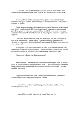 – Eu te amo e vou viver sempre para você. Eu fechei os meus olhos e fiquei
sentindo aquela sensação gostosa, que o toque de Jake proporcionava ao meu corpo.



       Nós nos olhamos profundamente e sorrimos juntos com contemplação do
momento tão mágico. Sem nos dar conta do que já estava acontecendo e começamos a
nos amar ali mesmo.

        Então nos entregamos de corpo e alma, nossos corpos brincavam freneticamente
com desejo, vontade e paixão. Eles estavam queimando entrelaçados, apertando cada
parte do corpo um do outro com imensa paixão e vontade. E podia sentir o seu corpo
quente em ritmo acelerado entrando e saindo do meu, enquanto gemíamos e gritávamos
de prazer.

       Suas mãos percorriam o meu corpo, sua boca quente procurava cada parte do
meu corpo queimando-o e imenso prazer. E enquanto fazíamos amor não havia
vergonha ou pudor, mas o desejo o desejo, a loucura, e a paixão faziam nosso amor ser
uma entrega total.

        Começamos a ouvíamos uma sinfonia de lobos uivando freneticamente, como
se sentissem todo prazer daquele momento. Contudo estávamos tão envolvidos, que não
conseguíamos pensar no frenesi que estávamos causando aos irmãos de Jake.

       Era somente o êxtase total daquele momento!!



        O dia começou a amanhecer, mas nós continuávamos naquele ritmo de luxuria e
prazer. E não queríamos parar e não podíamos parar... Tudo que precisamos era daquele
momento, então Jake ficou cansado depois de uma noite tão movimentada e tivemos
que fazer uma pausa.



       Fiquei deitada sobre o seu corpo e nossas pernas entrelaçadas, conversando
sobre nossa vida juntos, na pequena pausa que tivemos.



       – Nesse! Como você se sente¿ Ele perguntou, alisando as minhas costas e
olhando para o meu rosto.



       – Muito feliz!! A mulher mais feliz do mundo! Eu ri para ele.
 