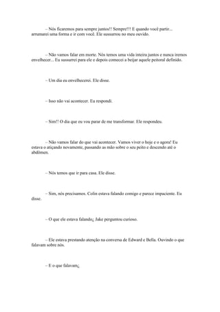 – Nós ficaremos para sempre juntos!! Sempre!!! E quando você partir...
arrumarei uma forma e ir com você. Ele sussurrou no meu ouvido.



       – Não vamos falar em morte. Nós temos uma vida inteira juntos e nunca iremos
envelhecer... Eu sussurrei para ele e depois comecei a beijar aquele peitoral definido.



         – Um dia eu envelhecerei. Ele disse.



         – Isso não vai acontecer. Eu respondi.



         – Sim!! O dia que eu vou parar de me transformar. Ele respondeu.



        – Não vamos falar do que vai acontecer. Vamos viver o hoje e o agora! Eu
estava o atiçando novamente, passando as mão sobre o seu peito e descendo até o
abdômen.



         – Nós temos que ir para casa. Ele disse.



         – Sim, nós precisamos. Colin estava falando comigo e parece impaciente. Eu
disse.



         – O que ele estava falando¿ Jake perguntou curioso.



       – Ele estava prestando atenção na conversa de Edward e Bella. Ouvindo o que
falavam sobre nós.



         – E o que falavam¿
 