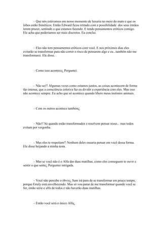 – Que nós estávamos em nosso momento de luxuria no meio do mato e que os
lobos estão frenéticos. Então Edward ficou irritado com a possibilidade dos seus irmãos
terem prazer, sentindo o que estamos fazendo. E tendo pensamentos eróticos comigo.
Ele acha que poderíamos ser mais discretos. Eu conclui.



        – Eles não tem pensamentos eróticos com você. E nos próximos dias eles
evitarão se transformar para não correr o risco de pensarem algo e eu...também não me
transformarei. Ele disse.



       – Como isso acontece¿ Perguntei.



        – Não sei!! Algumas vezes como estamos juntos, as coisas acontecem de forma
tão intensa, que a consciência coletiva faz eu dividir a experiência com eles. Mas isso
não acontece sempre. Eu acho que só acontece quando libero meus instintos animais.



       – Com os outros acontece também¿



       – Não!! Só quando estão transformados e resolvem pensar nisso... mas todos
evitam por vergonha.



        – Mas eles te respeitam!! Nenhum deles ousaria pensar em você dessa forma.
Ele disse beijando a minha testa.



         – Mas se você não é o Alfa das duas matilhas, como eles conseguem te ouvir e
sentir o que sente¿ Perguntei intrigada.



         – Você não percebe o óbvio¿ Sam irá para de se transformar em pouco tempo,
porque Emily está envelhecendo. Mas só vou parar de me transformar quando você se
for, então serie o alfa de todos e não haverão duas matilhas.



       – Então você será o único Alfa¿
 