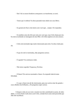 – Sim! Até os nossos herdeiros começarem a se transformar, eu serei.



        – Temos que ir embora! Eu disse passando meus dedos nos seus lábios.



        – Eu gostaria de ficar o dia inteiro com você aqui... sempre. Ele respondeu.



       – Eu também estou tão feliz por está com você aqui, mas Colin chama por nós.
Eu estava recebendo as mensagens do meu filho e ele tinha urgência em está conosco.



        – Colin está mostrando algo muito interessante para mim. Eu disse rindo para
ele.



        – O que ele está te mostrando¿ Jake perguntou curioso.



        – É segredo!! Eu continuava rindo.



        – Não temos segredes! Esqueceu¿ Ele disse.



        – O futuro! Ele está me mostrando o futuro. Eu respondi rindo de tanta
felicidade.



        – E o que o futuro tem de tão interessante, para esse sorriso estar tão grande e
esses olhinhos tão brilhantes ¿ Ele perguntou super curioso.



        Coloquei a mão em seu rosto e mostrei nos dois caminhando na praia, de mãos
dadas, e a nossa frente Leah estava com Colin, contudo havia uma outra pessoinha que
Jake não reconhecia.
 