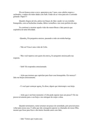 Ela era branca como a neve, aparentava uns 3 anos, seus cabelos negros e
cacheados, e andava de mãos dadas com Seth. Então ela se virou para nós e correndo
gritando: Papai!!!!

       Quando chegou até nós, pulou nos braços de Jake e pude ver seu rostinho
branquinho, com as bochechas rosadas, lábios vermelhos e um rosto perfeito de anjo.

       Eu continuei a mostrar aquela visão tão maravilhosa e Jake parecia que
explodiria de tanta felicidade.



       –Quando¿ Ele perguntou ansioso, passando a mão em minha barriga.



       – Não sei! Essa é uma visão de Colin.



        – Mas você reparou com quem ela estava¿ Eu perguntei ansiosa pela sua
resposta.



       – Seth! Ele respondeu entusiasmado.



       – Acho que teremos que caprichar para fazer essa bonequinha. Ele merece!!
Jake me beijou ansiosamente.



       – E você quer começar agora¿ Eu disse, depois que interrompi o seu beijo.



       – Acho que é um bom momento e Colin pode esperar mais um pouco!! Ele me
puxou novamente para o seu beijo e me entreguei de corpo e alma.



        Quando terminamos, tentei arrumar um pouco de serenidade, pois precisávamos
voltar para nossa casa. E sabia que não conseguiria ignorar os chamados de nosso filho,
mesmo que fosse para ficar o dia inteiro fazendo amor com Jake.



       – Jake! Temos que ir para casa.
 