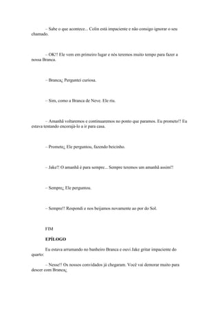 – Sabe o que acontece... Colin está impaciente e não consigo ignorar o seu
chamado.



       – OK!! Ele vem em primeiro lugar e nós teremos muito tempo para fazer a
nossa Branca.



          – Branca¿ Perguntei curiosa.



          – Sim, como a Branca de Neve. Ele riu.



        – Amanhã voltaremos e continuaremos no ponto que paramos. Eu prometo!! Eu
estava tentando encorajá-lo a ir para casa.



          – Promete¿ Ele perguntou, fazendo beicinho.



          – Jake!! O amanhã é para sempre... Sempre teremos um amanhã assim!!



          – Sempre¿ Ele perguntou.



          – Sempre!! Respondi e nos beijamos novamente ao por do Sol.



          FIM

          EPÍLOGO

          Eu estava arrumando no banheiro Branca e ouvi Jake gritar impaciente do
quarto:

        – Nesse!! Os nossos convidados já chegaram. Você vai demorar muito para
descer com Branca¿
 