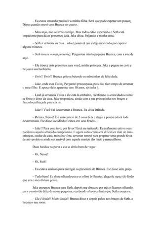 – Eu estou tentando produzir a minha filha. Será que pode esperar um pouco¿
Disse quando entrei com Branca no quarto.

       – Meu anjo, não se irrite comigo. Mas todos estão esperando e Seth está
impaciente para dá os presentes dela. Jake disse, beijando a minha testa.

       – Seth a vê todos os dias... não é possível que esteja morrendo por esperar
alguns minutos.

        – Seth trouxe o meu presente¿ Perguntou minha pequena Branca, com a voz de
anjo.

        – Ele trouxe dois presentes para você, minha princesa. Jake a pegou no colo e
beijou a sua bochecha.

        – Dois!! Dois!! Branca gritava batendo as mãozinhas de felicidade.

       – Jake, onde esta Colin¿ Perguntei preocupada, pois não tive tempo de arrumar
o meu filho. E apesar dele aparentar uns 10 anos, só tinha 6.

        – Leah já arrumou Colin e ele está lá embaixo, recebendo os convidados como
se fosse o dono da casa. Jake respondeu, ainda com a sua princesinha nos braços e
fazendo palhaçada para ela rir.

        – Jake!! Você vai desarrumar a Branca. Eu disse irritada.

       – Relaxa, Nesse! É o aniversário de 5 anos dela e daqui a pouco estará toda
desarrumada. Ele disse sacudindo Branca em seus braços.

        – Jake!! Para com isso, por favor! Está me irritando. Eu realmente estava sem
paciência aquela altura do campeonato. E agora sabia como era difícil ser mãe de duas
crianças, cuidar da casa, trabalhar fora, arrumar tempo para preparar uma grande festa
de aniversário e ainda ser amável com aquele marido tão lindo e maravilhoso.

        Duas batidas na porta e ela se abriu bem de vagar.

        – Oi, Nesse!

        – Oi, Seth!

        – Eu estava ansioso para entregar os presentes de Branca. Ele disse sem graça.

        – Tudo bem! Eu disse olhando para os olhos brilhantes, daquele rapaz tão lindo
que era o meu futuro genro.

        Jake entregou Branca para Seth, depois me abraçou por trás e ficamos olhando
para o rosto tão feliz da nossa pequena, recebendo a boneca linda que Seth comprara.

        – Ela é linda!! Muito linda!! Branca disse e depois pulou nos braços de Seth, e
beijou o seu rosto.
 
