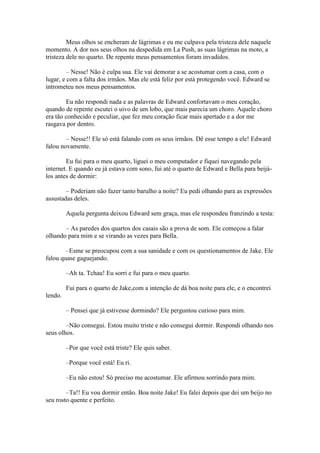 Meus olhos se encheram de lágrimas e eu me culpava pela tristeza dele naquele
momento. A dor nos seus olhos na despedida em La Push, as suas lágrimas na moto, a
tristeza dele no quarto. De repente meus pensamentos foram invadidos.

         – Nesse! Não é culpa sua. Ele vai demorar a se acostumar com a casa, com o
lugar, e com a falta dos irmãos. Mas ele está feliz por está protegendo você. Edward se
intrometeu nos meus pensamentos.

        Eu não respondi nada e as palavras de Edward confortavam o meu coração,
quando de repente escutei o uivo de um lobo, que mais parecia um choro. Aquele choro
era tão conhecido e peculiar, que fez meu coração ficar mais apertado e a dor me
rasgava por dentro.

        – Nesse!! Ele só está falando com os seus irmãos. Dê esse tempo a ele! Edward
falou novamente.

        Eu fui para o meu quarto, liguei o meu computador e fiquei navegando pela
internet. E quando eu já estava com sono, fui até o quarto de Edward e Bella para beijá-
los antes de dormir:

        – Poderiam não fazer tanto barulho a noite? Eu pedi olhando para as expressões
assustadas deles.

         Aquela pergunta deixou Edward sem graça, mas ele respondeu franzindo a testa:

       – As paredes dos quartos dos casais são a prova de som. Ele começou a falar
olhando para mim e se virando as vezes para Bella.

        –Esme se preocupou com a sua sanidade e com os questionamentos de Jake. Ele
falou quase gaguejando.

         –Ah ta. Tchau! Eu sorri e fui para o meu quarto.

         Fui para o quarto de Jake,com a intenção de dá boa noite para ele, e o encontrei
lendo.

         – Pensei que já estivesse dormindo? Ele perguntou curioso para mim.

        –Não consegui. Estou muito triste e não consegui dormir. Respondi olhando nos
seus olhos.

         –Por que você está triste? Ele quis saber.

         –Porque você está! Eu ri.

         –Eu não estou! Só preciso me acostumar. Ele afirmou sorrindo para mim.

        –Ta!! Eu vou dormir então. Boa noite Jake! Eu falei depois que dei um beijo no
seu rosto quente e perfeito.
 