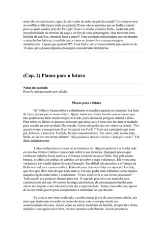 amor tão incondicional, capaz de abrir mão de tudo em pró da amada? Ele sobreviveria
ao conflito e diferenças entre as espécies?Essas são as repostas que as fanfics trazem
para os apaixonados pelo do Twilight. Essa é a minha primeira fanfic, motivada pela
inconformidade do término da saga e do fim de seus personagens. Que mostrará uma
história de conflito, renuncia lutas e amor!! Uma aventura emocionante que irá prender
a atenção dos leitores, à medida que a trama se desenvolve e os personagens
amadurecem. Espero que gostem!!PS: Essa fanfic não é recomendada para menores de
16 anos, pois possui algumas passagens consideradas impróprias.




(Cap. 2) Planos para o futuro

Notas do capítulo
Essa fic está passando por edição.


                                     Planos para o futuro

        Os Volturis foram embora e finalmente o pesadelo parecia ter passado. Era hora
de fazer planos para o nosso futuro. Quase todos em minha família concordavam que
não poderíamos ficar muito tempo em Forks, pois era muito perigoso manter a farsa.
Para todos os efeitos as pessoas achavam que meus pais e meus tios haviam se mudado
para estudar na universidade Dartmouth. Assim não poderiam ser vistos na cidade. “Por
quanto tempo conseguiriam ficar incógnita em Forks?” Essa era a pergunta que meu
pai, Edward, e meu avô, Carlisle, faziam constantemente. Por outro, lado minha mãe,
Bella, se via em um eterno dilema: “Não podemos deixar Charlie e Jake para trás!” Ela
dizia enfaticamente.

        Todos conheciam os riscos de permanecer ali. Alguém poderia ver minha mãe
ou um dos irmãos Cullens e questionar sobre a sua presença. Qualquer pessoa que
conheceu Isabella Swan notaria a diferença existente na nova Bella. Sua pele muito
branca, os olhos cor âmbar, os cabelos cor de cobre e mais volumosos. Ela virou uma
verdadeira top model depois da transformação. Era difícil não perceber a diferença da
Bella sem sal para a nova mulher. Todos diziam. Isso sem falar em meu avô Carlisle,
que teve que abrir mão do que mais amava. Ele não podia mais trabalhar como médico
naquela região onde todos o conheciam. “Como explicaria a sua eterna juventude?
Tudo aquilo era perigoso demais para nós. O segredo precisava ser mantido para
continuarmos em paz. Os nossos inimigos precisavam de uma pequena brecha para
atacar novamente e nós não podíamos dar a oportunidade. Todos concordavam, apesar
de eu ser muito jovem para compreender a totalidade do que diziam.

       Eu crescia em ritmo acelerado, a minha mente já era de uma pessoa adulta, por
mais que tentassem esconder as coisas de mim, estava sempre atenta aos
acontecimentos da casa. Assim como os outros membros da família, sempre tive ótima
audição e conseguia ouvir bem, mesmo quando cochichavam. Assim procurava
 