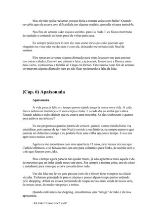 Mas ele não podia reclamar, porque fazia a mesma coisa com Bella!! Quando
percebia que ela estava com dificuldade em alguma matéria, aprendia só para ensiná-la.

       Nos fins de semana Jake viajava sozinho, para La Push. E eu ficava morrendo
de saudade e contando as horas para ele voltar para casa.

       Eu sempre pedia para ir com ele, mas como meus pais não queriam que
ninguém me visse não me deixam ir com ele, deixando-me irritada todo final de
semana.

        Eles tentavam arrumar alguma distração para mim, levavam-me para passear
nas outras cidades, Emmett me ensinava lutar, caçávamos, fomos para a Disney umas
duas vezes, visitávamos a família de Tanya em Denali. Em resumo, todo fim de semana
inventavam alguma distração para eu não ficar reclamando a falta de Jake.




(Cap. 6) Apaixonada
       Apaixonada

        A vida parecia feliz e o tempo passou rápido naquela nossa nova vida. A cada
dia eu notava as mudanças em meu corpo e rosto. E a cada dia eu sentia que estava
ficando adulta e todos diziam que eu estava uma mocinha. Se eles soubessem o quanto
essa palavra me irritava!!

         Eu me perguntava quando pararia de crescer, quando o meu metabolismo iria
estabilizar, pois apesar de ter visto Nual e ouvido a sua história, eu sempre pensava que
poderia ser diferente comigo e eu poderia ficar uma velha em pouco tempo. E isso me
apavorava muitas vezes.

        Agora eu me encontrava com uma aparência 15 anos, pelo menos era isso que
Carlisle afirmava, e só faltava mais um ano para voltarmos para Forks, de acordo com o
trato que fizeram com Jake.

        Mas o tempo agora parecia não ajudar muito, já não agüentava mais aquela vida
de mesmice que eu tinha desde meus sete anos. Era sempre a mesma coisa, era tão chato
e entediante para mim que estava cansada disso tudo.

        Um dia Jake me levou para passear com ele e fomos fazer compras na cidade
vizinha. Tínhamos planejado ir para o cinema e passar algum tempo juntos andando
pelo shopping. Afinal eu estava precisando de roupas novas, mais ainda de novos ares,
de novas caras, de mudar um pouco a rotina.

       Quando estávamos no shopping, encontramos uma “amiga” de Jake e ele nos
apresentou.

       –Oi Jake! Como você está?
 