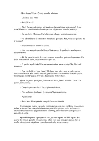 –Bem Sharon! Essa é Nesse, a minha sobrinha.

       – Oi Nesse tudo bem?

       – Tudo! E você?

       – Jake! Talvez pudéssemos sair qualquer dia para tomar uma cerveja? O que
acha? Ela estava entusiasmada olhando para ele e ignorando a minha presença.

       – Eu não bebo. Obrigado. Ele balançou a cabeça e sorriu timidamente.

        –Vai ter uma festa na irmandade na semana que vem. Bem, você não gostaria de
ir comigo?

       – Infelizmente não estarei na cidade.

       – Nos vemos depois na aula Sharon? Jake estava despachando aquela garota
educadamente.

       – Tá. Eu gostaria muito de conversar com, mas calma qualquer hora dessas. Ela
falou mordendo os lábios, enquanto olhava para ele.

      – O que foi aquilo Jake? Ela praticamente disse transe comigo! Eu falei mal
humorada.

       – Que vocabulário é esse Nesse? Ele falou para mim como se estivesse me
dando uma bronca. Mas eu não respondi, porque estava tão irritada e chateada queria
matar aquela mulher que se atrevera a da em cima do meu Jake.

        Quem ela pensa que é para falar com ele dessa forma? Cadela!! Vaca!! Eu
pensei furiosamente.

       – Quero ir para casa Jake? Eu exigi muito irritada.

       – Nós acabamos de chegar! E o cinema? Jake questionou.

       – Agora Jake!

       – Tudo bem. Ele respondeu e depois ficou em silêncio.

        Fomos para o carro e ele partiu comigo para a casa, mas o silêncio predominou
todo o percurso. E eu estava irritada demais para falar qualquer coisa, e ele estava
aborrecido com a minha pequena birra no shopping, então não falou comigo todo o
caminho de volta.

        Quando chegamos à garagem de casa, eu nem esperei ele abrir a porta. Eu
estava tão irritada que abri bruscamente e a bati com toda força para deixar clara a
minha raiva com ele, depois sai correndo em direção ao meu quarto.
 