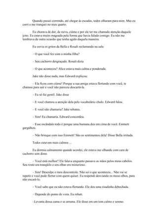 Quando passei correndo, até chegar às escadas, todos olharam para mim. Mas eu
corri e me tranquei no meu quarto.

        Eu chorava de dor, de raiva, ciúme e por ele ter me chamado atenção daquele
jeito. Eu estava muito magoada pela forma que havia falado comigo. Eu não me
lembrava de outra ocasião que tenha agido daquela maneira.

       Eu ouvia os gritos da Bella e Rosali reclamando na sala:

       – O que você fez com a minha filha?

       – Seu cachorro desgraçado. Rosali dizia

       – O que aconteceu? Alice estava mais calma e ponderada.

       Jake não disse nada, mas Edward explicou:

      – Ela ficou com ciúme! Porque a sua amiga estava flertando com você, te
chamou para sair e você não pareceu descartá-la.

       – Eu só fui gentil. Jake disse

       – E você chamou a atenção dela pelo vocabulário chulo. Edward falou.

       – E você não chamaria? Jake rebateu.

       – Sim! Eu chamaria. Edward concordou.

       – Esse escândalo todo é porque uma humana deu em cima de você. Emmett
gargalhou.

       – Não brinque com isso Emmett! São os sentimentos dela! Disse Bella irritada.

       Todos estavam mais calmos ...

       Eu dormia calmamente quando acordei, ele estava me olhando com cara de
cachorro sem dono.

        – Você está melhor? Ele falava enquanto passava as mãos pelos meus cabelos.
Seu rosto era tranqüilo e seu olhar era misterioso.

         – Sim! Desculpe o meu descontrole. Não sei o que aconteceu... Não vai se
repetir e você pode flertar com quem quiser. Eu respondi desviando os meus olhos, para
não encará-lo.

       – Você sabe que eu não estava flertando. Ele deu uma risadinha debochada.

       – Depende do ponto de vista. Eu rebati.

       –Levanta dessa cama e se arruma. Ele disse em um tom calmo e sereno.
 