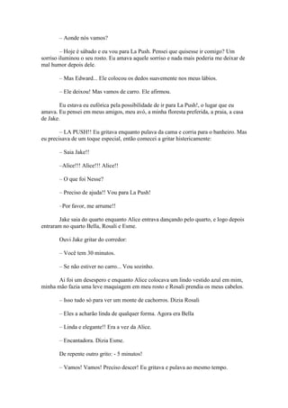 – Aonde nós vamos?

         – Hoje é sábado e eu vou para La Push. Pensei que quisesse ir comigo? Um
sorriso iluminou o seu rosto. Eu amava aquele sorriso e nada mais poderia me deixar de
mal humor depois dele.

       – Mas Edward... Ele colocou os dedos suavemente nos meus lábios.

       – Ele deixou! Mas vamos de carro. Ele afirmou.

        Eu estava eu eufórica pela possibilidade de ir para La Push!, o lugar que eu
amava. Eu pensei em meus amigos, meu avó, a minha floresta preferida, a praia, a casa
de Jake.

        – LA PUSH!! Eu gritava enquanto pulava da cama e corria para o banheiro. Mas
eu precisava de um toque especial, então comecei a gritar histericamente:

       – Saia Jake!!

       –Alice!!! Alice!!! Alice!!

       – O que foi Nesse?

       – Preciso de ajuda!! Vou para La Push!

       –Por favor, me arrume!!

       Jake saia do quarto enquanto Alice entrava dançando pelo quarto, e logo depois
entraram no quarto Bella, Rosali e Esme.

       Ouvi Jake gritar do corredor:

       – Você tem 30 minutos.

       – Se não estiver no carro... Vou sozinho.

      Ai foi um desespero e enquanto Alice colocava um lindo vestido azul em mim,
minha mão fazia uma leve maquiagem em meu rosto e Rosali prendia os meus cabelos.

       – Isso tudo só para ver um monte de cachorros. Dizia Rosali

       – Eles a acharão linda de qualquer forma. Agora era Bella

       – Linda e elegante!! Era a vez da Alice.

       – Encantadora. Dizia Esme.

       De repente outro grito: - 5 minutos!

       – Vamos! Vamos! Preciso descer! Eu gritava e pulava ao mesmo tempo.
 