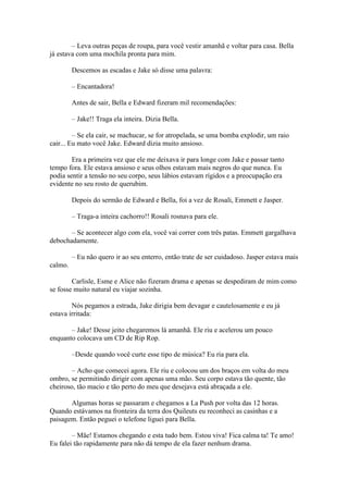 – Leva outras peças de roupa, para você vestir amanhã e voltar para casa. Bella
já estava com uma mochila pronta para mim.

         Descemos as escadas e Jake só disse uma palavra:

         – Encantadora!

         Antes de sair, Bella e Edward fizeram mil recomendações:

         – Jake!! Traga ela inteira. Dizia Bella.

         – Se ela cair, se machucar, se for atropelada, se uma bomba explodir, um raio
cair... Eu mato você Jake. Edward dizia muito ansioso.

        Era a primeira vez que ele me deixava ir para longe com Jake e passar tanto
tempo fora. Ele estava ansioso e seus olhos estavam mais negros do que nunca. Eu
podia sentir a tensão no seu corpo, seus lábios estavam rígidos e a preocupação era
evidente no seu rosto de querubim.

         Depois do sermão de Edward e Bella, foi a vez de Rosali, Emmett e Jasper.

         – Traga-a inteira cachorro!! Rosali rosnava para ele.

       – Se acontecer algo com ela, você vai correr com três patas. Emmett gargalhava
debochadamente.

         – Eu não quero ir ao seu enterro, então trate de ser cuidadoso. Jasper estava mais
calmo.

        Carlisle, Esme e Alice não fizeram drama e apenas se despediram de mim como
se fosse muito natural eu viajar sozinha.

        Nós pegamos a estrada, Jake dirigia bem devagar e cautelosamente e eu já
estava irritada:

       – Jake! Desse jeito chegaremos lá amanhã. Ele riu e acelerou um pouco
enquanto colocava um CD de Rip Rop.

         –Desde quando você curte esse tipo de música? Eu ria para ela.

       – Acho que comecei agora. Ele riu e colocou um dos braços em volta do meu
ombro, se permitindo dirigir com apenas uma mão. Seu corpo estava tão quente, tão
cheiroso, tão macio e tão perto do meu que desejava está abraçada a ele.

       Algumas horas se passaram e chegamos a La Push por volta das 12 horas.
Quando estávamos na fronteira da terra dos Quileuts eu reconheci as casinhas e a
paisagem. Então peguei o telefone liguei para Bella.

        – Mãe! Estamos chegando e esta tudo bem. Estou viva! Fica calma ta! Te amo!
Eu falei tão rapidamente para não dá tempo de ela fazer nenhum drama.
 