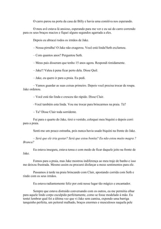 O carro parou na porta da casa de Billy e havia uma comitiva nos esperando.

        O meu avô estava lá ansioso, esperando para me ver e eu sai do carro correndo
para os seus braços macios e fiquei alguns segundos agarrada a eles.

        Depois eu abracei todos os irmãos de Jake.

        – Nossa pirralha! O Jake não exagerou. Você está linda!Seth exclamou.

        – Com quantos anos? Perguntou Seth.

        – Meus pais disseram que tenho 15 anos agora. Respondi timidamente.

        – Jake!! Valeu à pena ficar perto dela. Disse Quil.

        – Jake, eu quero ir para a praia. Eu pedi.

        – Vamos guardar as suas coisas primeiro. Depois você precisa trocar de roupa.
Jake ordenou.

        – Você está tão linda e cresceu tão rápido. Disse Clair.

        –Você também esta linda. Vou me trocar para brincarmos na praia. Tá?

        – Ta? Disse Clair toda sorridente.

        Fui para o quarto do Jake, tirei o vestido, coloquei meu biquíni e depois corri
para a praia.

        Senti-me um pouco estranha, pois nunca havia usado biquíni na frente do Jake.

      – Será que ele iria gostar? Será que estou bonita? Eu não estou muito magra ?
Branca?

        Eu estava insegura, estava tensa e com medo de ficar daquele jeito na frente de
Jake.

       Fomos para a praia, mas Jake mostrou indiferença ao meu traje de banho e isso
me deixou frustrada. Mesmo assim eu procurei disfarçar a meus sentimentos para ele.

        Passamos à tarde na praia brincando com Clair, apostando corrida com Seth e
rindo com os seus irmãos.

        Eu estava radiantemente feliz por está nesse lugar tão mágico e encantador.

         Sempre que estava distraído conversando com os outros, eu me permitia olhar
para aquele lindo corpo esculpido perfeitamente, como se fosse modelado à mão. Eu
tentei lembrar qual foi a última vez que vi Jake sem camisa, expondo uma barriga
tanquinho perfeita, um peitoral malhado, braços enormes e musculosos naquela pele
 
