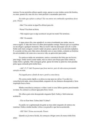morena. Eu me permitia cobiçar aquele corpo, apesar os seus irmãos serem tão bonitos,
ou mais, quanto ele; mas ele era o mais perfeito e encantador para mim.

         Eu tenho que esfriar a cabeça!! Eu vou entrar em combustão espontânea desse
jeito. Pensei

         –Jake! Vou entrar na água!Eu afirmei para ele.

         –Nesse! Fica bem na beira.

         – Não esquece que se algo acontecer seu pai me mata! Ele terminou.

         – OK ! Eu assenti.

        A água estava fria, mas agradável, eu estava trombando nas ondas, mas eu
estava segura. E Jake não tirava os olhos preocupados comigo. Parecia que eu ia quebrar
ou me afogar a qualquer momento. Mas eu resolvi não me preocupar com ele e curtir.
Então senti mais coragem e resolvi nadar um pouco, apesar de eu ser péssima nadadora.
E a ocasião era boa, pois Jake estava distraído com os seus irmãos, contanto as histórias
da universidade e de como era a sua nova vida, eu aproveitei para nadar.

        Eu sentia as ondas me arrastarem, sentia a correnteza tão forte que me levava
para longe. Então resolvi tentar nadar, mas eu estava sem forças para lutar contra as
ondas fortes e geladas. Não conseguia gritar, apesar de tentar as palavras eram paradas
pelas águas entrando pela minha boca.

       – Jak!! J! J!! Jak! Eu pensei que fosse morrer, pois ele não estava prestando
atenção em mim.

         Fui jogada para o fundo do mar e perdi a consciência.

        Ele correu muito rápido e se atirou no mar para me salvar. E eu não tive
consciência de nada, estava desacordada, enquanto ele me chamava desesperado e fazia
respiração boca a boca.

       Minha consciência começou a voltar e senti os seus lábios quentes pressionando
os meus. Eu comecei a colocar água para fora e tossir.

       Ele olhava para mim desesperado enquanto Quil, Embry e Seth tentavam
acalmá-lo.

         – Ela vai ficar bem. Calma Jake!! Calma!!

       Eu podia ver a aglomeração de gente ao meu redor enquanto ele tentava me
reanimar. Então a minha lucidez voltou e eu percebi o que havia acontecido.

         – OH! Não!! Estou encrencada. Pensei.

         Quando eu já estava lúcida, ele começou a brigar como ele nunca tinha feito
antes:
 
