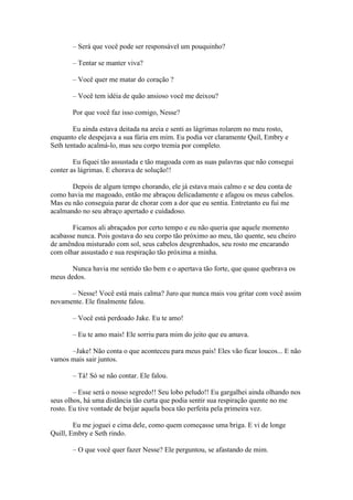 – Será que você pode ser responsável um pouquinho?

       – Tentar se manter viva?

       – Você quer me matar do coração ?

       – Você tem idéia de quão ansioso você me deixou?

       Por que você faz isso comigo, Nesse?

        Eu ainda estava deitada na areia e senti as lágrimas rolarem no meu rosto,
enquanto ele despejava a sua fúria em mim. Eu podia ver claramente Quil, Embry e
Seth tentado acalmá-lo, mas seu corpo tremia por completo.

        Eu fiquei tão assustada e tão magoada com as suas palavras que não consegui
conter as lágrimas. E chorava de solução!!

       Depois de algum tempo chorando, ele já estava mais calmo e se deu conta de
como havia me magoado, então me abraçou delicadamente e afagou os meus cabelos.
Mas eu não conseguia parar de chorar com a dor que eu sentia. Entretanto eu fui me
acalmando no seu abraço apertado e cuidadoso.

       Ficamos ali abraçados por certo tempo e eu não queria que aquele momento
acabasse nunca. Pois gostava do seu corpo tão próximo ao meu, tão quente, seu cheiro
de amêndoa misturado com sol, seus cabelos desgrenhados, seu rosto me encarando
com olhar assustado e sua respiração tão próxima a minha.

       Nunca havia me sentido tão bem e o apertava tão forte, que quase quebrava os
meus dedos.

      – Nesse! Você está mais calma? Juro que nunca mais vou gritar com você assim
novamente. Ele finalmente falou.

       – Você está perdoado Jake. Eu te amo!

       – Eu te amo mais! Ele sorriu para mim do jeito que eu amava.

      –Jake! Não conta o que aconteceu para meus pais! Eles vão ficar loucos... E não
vamos mais sair juntos.

       – Tá! Só se não contar. Ele falou.

        – Esse será o nosso segredo!! Seu lobo peludo!! Eu gargalhei ainda olhando nos
seus olhos, há uma distância tão curta que podia sentir sua respiração quente no me
rosto. Eu tive vontade de beijar aquela boca tão perfeita pela primeira vez.

        Eu me joguei e cima dele, como quem começasse uma briga. E vi de longe
Quill, Embry e Seth rindo.

       – O que você quer fazer Nesse? Ele perguntou, se afastando de mim.
 