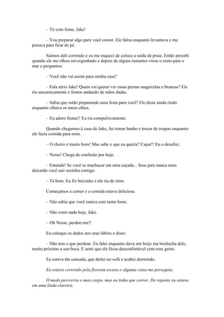 – Tô com fome, Jake!

       – Vou preparar algo para você comer. Ele falou enquanto levantava e me
puxava para ficar de pé.

       Saímos dali correndo e eu me esqueci de coloca a saída de praia. Então percebi
quando ele me olhou envergonhado e depois de alguns instantes virou o rosto para o
mar e perguntou:

       – Você não vai assim para minha casa?

        – Fala sério Jake! Quem vai querer ver essas pernas magricelas e brancas? Ele
riu sarcasticamente e fomos andando de mãos dadas.

       – Sabia que estão preparando uma festa para você? Ele disse ainda rindo
enquanto olhava os meus olhos.

       – Eu adoro festas!! Eu ria compulsivamente.

         Quando chegamos à casa do Jake, fui tomar banho e trocar de roupas enquanto
ele fazia comida para mim.

       – O cheiro é muito bom! Mas sabe o que eu queria? Caçar!! Eu o desafiei.

       – Nesse! Chega de confusão por hoje.

       – Entenda! Se você se machucar em uma caçada... Seus pais nunca mais
deixarão você sair sozinha comigo.

       – Tá bom. Eu fiz beicinho e ele riu de mim.

       Começamos a comer e a comida estava deliciosa.

       – Não sabia que você estava com tanta fome.

       – Não comi nada hoje, Jake.

       – Oh Nesse, perdoe-me!!

       Eu coloque os dedos nos seus lábios e disse:

       – Não tem o que perdoar. Eu falei enquanto dava um beijo ma bochecha dele,
muito próximo a sua boca. E senti que ele ficou desconfortável com esse gesto.

       Eu estava tão cansada, que deitei no sofá e acabei dormindo.

       Eu estava correndo pela floresta escura e alguma coisa me perseguia.

      O medo percorria o meu corpo, mas eu tinha que correr. De repente eu estava
em uma linda clareira,
 