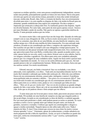expressar as minhas opiniões, como uma pessoa completamente independente, mesmo
sendo uma pirralha, principalmente quando se tratava do meu futuro. Havia uma parte
em mim que queria ser uma eterna criança, passando os meus dias sendo mimada por
meu pai, minha mãe, Rosali, Jake, Seth e o restante da família. Isso era extremamente
divertido para mim e via com orgulho as disputas de Jake e da minha tia Rosali para me
alimentar, quando estabeleciam uma espécie de competição. Ela dava sempre a
impressão que arrancaria a cabeça dele fora. Eu realmente gostava das disputas. Aquilo
me divertia bastante. Por outro lado, outra parte de mim queria apenas crescer. Ansiava
por mais liberdade e poder de escolha. Não queria ser apenas a garotinha indefesa da
família. E tanta proteção acabava por me irritar.

        Eu amava muito Jake e não queria ficar um dia longe dele. Quando ele tinha que
cumprir com as suas obrigações de Alfa, eu ficava muito ansiosa para vê-lo novamente.
Não sei se comentei, mas além de ser uma híbrida, em uma família de vampiros, meu
melhor amigo era o Alfa de uma matilha de lobos transmorfos. Era uma amizade nada
ortodoxa, levando-se em consideração que lobos e vampiros são espécimes inimigas.
Nas ocasiões em que Jake ia cumprir com suas obrigações o tempo parecia parar. As
horas insistiam em não passar tornando tudo insuportável para mim. Era o momento em
que aproveitava para ficar com Bella, a minha doce mãe, quando eu podia sentir o seu
calor, passar horas no seu colo, sentir o seu cheiro, brincar com os seus cabelos, fazê-la
ver imagens coloridas e agradáveis. Ela olhava para mim com verdadeira adoração,
parecia que via a imagem de uma verdadeira santa. Aquilo me fazia sentir a pessoa mais
amada e importante do mundo. Às vezes eu me sentia diferente pelo que era. Até mal
quando pensava não ser completamente humana. Minha mãe, no entanto, fazia com que
me sentisse normal. Era muito reconfortante.

         Edward, meu pai, era lindo e irresistível. Sua voz aveludada, o seu cheiro
adocicado, rosto esplendido, e os olhos... Tudo nele era inacreditavelmente incrível. Era
muito fácil entender a adoração que minha mãe sentia por ele. Além dos seus atributos
físicos ele era extremamente altruísta, conservador, inteligente e amável. O problema
nessa perfeição toda era somente o defeito... “Seu gênio era extremamente difícil”. Isso
era irrelevante levando em consideração que ele era extremamente adorável. Quando
olhava para mim ou se referia a mim, podia-se ver a veneração que tinha em seus
olhos... “Mais até do que por minha mãe”. Sua voz era de reverência ao grande milagre
quando ele fala o meu nome. Maior até o de ter encontrado Bella depois de cem anos de
vida. Acho que se ele pudesse chorar o faria sempre que me olhava.

         À noite meus pais me levavam para o nosso chalé, para terem um pouco mais de
privacidade. Privacidade em uma família de vampiros era algo que ninguém podia se
dar ao privilégio, levando-se em consideração os dons da família e a audição aguçada.
Por isso meus pais preferiam o chalé, onde podiam passar as noites se amando. Às vezes
acordava a noite e ouvia o grande amor que tinham um pelo outro, em forma de
gemidos, sussurros e rosnados. Confesso que aquilo era constrangedor e chegava a
aguçar a minha curiosidade. Naquela época eu não sabia nada sobre sexo. Nada é
maneira de falar. É claro! Uma criatura que cresceu no meu ritmo lia muito e nessas
leituras aprendia “coisas”. Entretanto, apesar do conhecimento, a minha sabedoria era
muito pequena devido a falta de experiência. Assim, ao ouvir os barulhos no quarto dos
meus pais, sentia-me extremamente curiosa sobre “o que” ocorria, e principalmente
“como” ocorria.
 