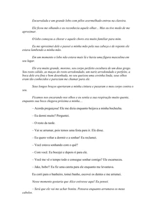 Encurralada e um grande lobo com pêlos avermelhado entrou na clareira.

       Ele ficou me olhando e eu reconhecia aquele olhar... Mas eu tive medo de me
aproximar.

       O lobo começou a chorar e aquele choro era muito familiar para mim.

        Eu me aproximei dele e passei a minha mão pela sua cabeça e de repente ele
estava lambendo a minha mão.

        Em um momento o lobo não estava mais lá e havia uma figura masculina em
seu lugar.

        Ele era muito grande, moreno, seu corpo perfeito escultura de um deus grego.
Seu rosto cálido, as maças do rosto arredondado, um nariz arredondado e perfeito, a
boca dele era fina e bem desenhada, no seu queixou uma covinha linda, seus olhos
eram tão conhecidos e pareciam me chamar para ele.

       Seus longos braços apertaram a minha cintura e puxaram o meu corpo contra o
seu.

       Ficamos nos encarando nos olhos e eu sentia a sua respiração muito quente,
enquanto sua boca chegava próxima a minha....

       – Acorda preguiçosa! Ele me dizia enquanto beijava a minha bochecha.

       – Eu dormi muito? Perguntei.

       – O resto da tarde.

       – Vai se arrumar, pois temos uma festa para ir. Ele disse.

       – Eu quero voltar a dormir e a sonhar! Eu reclamei.

       – Você estava sonhando com o quê?

       – Com você. Eu bocejei e depois ri para ele.

       – Você me vê o tempo todo e consegue sonhar comigo? Ele escarneceu.

       – Jake, bobo!! Eu fiz uma careta para ele enquanto me levantava.

       Eu corri para o banheiro, tomei banho, escovei os dentes e me arrumei.

       Nesse momento gostaria que Alice estivesse aqui! Eu pensei.

       – Será que ele vai me achar bonita. Pensava enquanto arrumava os meus
cabelos.
 