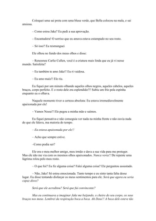 Coloquei uma sai preta com uma blusa verde, que Bella colocou na mala, e sai
ansiosa.

       – Como estou Jake? Eu pedi a sua aprovação.

       – Encantadora! O sorriso que eu amava estava estampado no seu rosto.

       – Só isso? Eu resmunguei

       Ele olhou no fundo dos meus olhos e disse:

      – Renesmee Carlie Cullen, você é a criatura mais linda que eu já vi nesse
mundo. Satisfeita?

       – Eu também te amo Jake!! Eu ri vaidosa.

       – Eu amo mais!! Ele riu.

        Eu fiquei por um minuto olhando aqueles olhos negros, aqueles cabelos, aqueles
braços, corpo perfeito. E o rosto dele era esplendido!!! Subiu um frio pela espinha
enquanto eu o olhava.

       Naquele momento tiver a certeza absoluta: Eu estava irremediavelmente
apaixonada por ele!

       – Vamos Nesse!! Ele pegou a minha mão e saímos.

       Eu fiquei pensativa e não conseguia ver nada na minha frente e não ouvia nada
do que ele falava, ma maioria do tempo.

       – Eu estava apaixonada por ele!!

       – Acho que sempre estive.

       –Como podia ser?

       Ele era o meu melhor amigo, meu irmão e dava a sua vida para me proteger.
Mas ele não me via com os mesmos olhos apaixonados. Nunca veria!! De repente uma
lágrima rolou pelo meu rosto.

       – O que foi? Eu fiz alguma coisa? Falei alguma coisa? Ele perguntou assustado.

        – Não, Jake! Só estou emocionada. Tanto tempo e eu sinto tanta falta desse
lugar. Eu disse tentando disfarçar os meus sentimentos para ele. Será que agora eu seria
capaz disso?

       Será que ele acreditou? Será que fui convincente?

       Mas eu continuava a imaginar Jake me beijando, o cheiro do seu corpo, os seus
braços nos meus. Lembrei da respiração boca a boca. Ah Deus!! A boca dele esteve tão
 