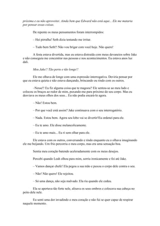 próxima e eu não aproveitei. Ainda bem que Edward não está aqui... Ele me mataria
por pensar essas coisas.

       De repente os meus pensamentos foram interrompidos:

       – Hei pirralha! Seth dizia tentando me irritar.

       – Tudo bem Seth!! Não vou brigar com você hoje. Não quero!

        A festa estava divertida, mas eu estava distraída com meus devaneios sobre Jake
e não conseguia me concentrar nas pessoas e nos acontecimentos. Eu estava anos luz
dali.

       Meu Jake!! Tão perto e tão longe!!

        Ele me olhava de longe com uma expressão interrogativa. Deviria pensar por
que eu estava quieta e não estava dançando, brincando ou rindo com os outros.

       –Nesse!! Eu fiz alguma coisa que te magoou? Ele sentou-se ao meu lado e
colocou os braços ao redor de mim, puxando-me para próximo do seu corpo. Mas eu
desviava os meus olhos dos seus... Eu não podia encará-lo agora.

       – Não! Estou bem.

       – Por que você está assim? Jake continuava com o seu interrogatório.

       – Nada. Estou bem. Agora seu lobo vai se divertir!Eu ordenei para ele.

       – Eu te amo. Ele disse melancolicamente.

       – Eu te amo mais... Eu ri sem olhar para ele.

       Ele estava com os outros, conversando e rindo enquanto eu o olhava imaginando
ele me beijando. Um frio percorria o meu corpo, mas era uma sensação boa.

       Sentia meu coração batendo aceleradamente com os meus desejos.

       Percebi quando Leah olhou para mim, sorriu ironicamente e foi até Jake.

       – Vamos dançar chefe! Ela pegou a sua mão e puxou o corpo dele contra o seu.

       – Não! Não quero! Ele rejeitou.

       – Só uma dança, não seja malvado. Ela riu quando ele cedeu.

        Ela se apertava tão forte nele, alisava os seus ombros e colocava sua cabeça no
peito dele nele.

       Eu senti uma dor invadindo o meu coração e não fui se quer capaz de respirar
naquele momento.
 