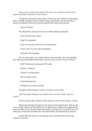 O que estava acontecendo comigo? Por que eu me sentia dessa forma? Ele é
apenas um amigo! Eu gritava no meu interior.

       As lágrimas rolavam nos meus olhos e Leah ria de mim. Então me uma menina
boba e mimada, enquanto abaixava minha cabeça, encostando-a nos meus joelhos, e
deixava as lágrimas caírem sem restrição quando Seth sentou perto de mim.

       – O que foi Nesse!!

       De cabaça baixa, para que não visse as minhas lágrimas, perguntei:

       – O que há entre Leah e Jake?

       – Nada! Ele respondeu.

       – É por isso que está assim Nesse? Ele questionou.

       – Assim como? Eu me fiz de desentendida.

       – Chorando! Ele respondeu.

        Ele viu o meu choro, viu a minha tristeza e meu desespero. Eu estava perdida,
pois sabia que Jake também saberia disso. Que desculpa eu daria? O que iria fazer?

       – Seth! Promete que conta para ele? Eu pedi.

       – Promete ? Implorei.

       – Tá bom! Vou ficar quieto.

       – Não vai pensar nisso?

       – Eu prometo que não!

       – Obrigada. Eu sussurrei aliviada.

       Enxuguei minhas lágrimas, levantei e fui para a casa de Jake.

       Tenho que fugir! Ninguém mais poderia me ver assim!! E Jake o que iria
pensar?

       Entrei no quarto dele, tranquei a porta, deitei na cama e chorei, chorei... Chorei.

        Parecia que toda gota de água do meu corpo iria sair naquela noite. Mas de uma
coisa eu tinha certeza, ele não poderia me ver daquele jeito. Porque isso estragaria toda
nossa amizade e eu era egoísta demais para perder a amizade dele. Eu preferia isso!! Eu
tinha que ser forte para esconder dele e da minha família, principalmente de Edward.

        Escutei ele bater na porta, mas fingi que estava dormindo para não ter que
encará-lo essa noite.
 