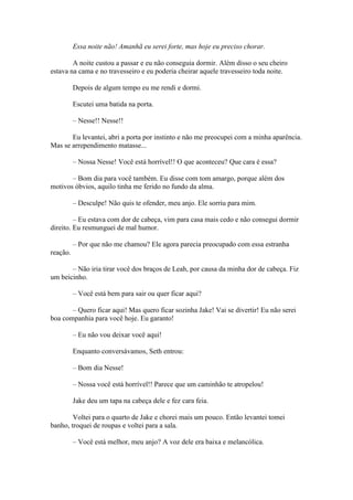 Essa noite não! Amanhã eu serei forte, mas hoje eu preciso chorar.

        A noite custou a passar e eu não conseguia dormir. Além disso o seu cheiro
estava na cama e no travesseiro e eu poderia cheirar aquele travesseiro toda noite.

          Depois de algum tempo eu me rendi e dormi.

          Escutei uma batida na porta.

          – Nesse!! Nesse!!

       Eu levantei, abri a porta por instinto e não me preocupei com a minha aparência.
Mas se arrependimento matasse...

          – Nossa Nesse! Você está horrível!! O que aconteceu? Que cara é essa?

       – Bom dia para você também. Eu disse com tom amargo, porque além dos
motivos óbvios, aquilo tinha me ferido no fundo da alma.

          – Desculpe! Não quis te ofender, meu anjo. Ele sorriu para mim.

         – Eu estava com dor de cabeça, vim para casa mais cedo e não consegui dormir
direito. Eu resmunguei de mal humor.

          – Por que não me chamou? Ele agora parecia preocupado com essa estranha
reação.

       – Não iria tirar você dos braços de Leah, por causa da minha dor de cabeça. Fiz
um beicinho.

          – Você está bem para sair ou quer ficar aqui?

       – Quero ficar aqui! Mas quero ficar sozinha Jake! Vai se divertir! Eu não serei
boa companhia para você hoje. Eu garanto!

          – Eu não vou deixar você aqui!

          Enquanto conversávamos, Seth entrou:

          – Bom dia Nesse!

          – Nossa você está horrível!! Parece que um caminhão te atropelou!

          Jake deu um tapa na cabeça dele e fez cara feia.

        Voltei para o quarto de Jake e chorei mais um pouco. Então levantei tomei
banho, troquei de roupas e voltei para a sala.

          – Você está melhor, meu anjo? A voz dele era baixa e melancólica.
 
