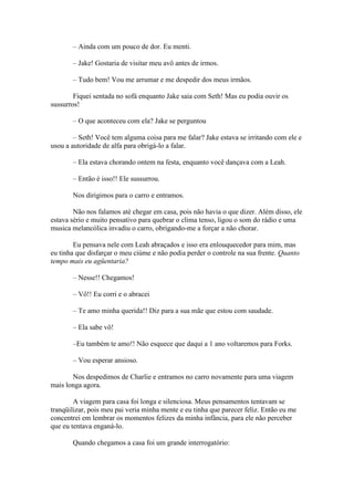 – Ainda com um pouco de dor. Eu menti.

       – Jake! Gostaria de visitar meu avô antes de irmos.

       – Tudo bem! Vou me arrumar e me despedir dos meus irmãos.

        Fiquei sentada no sofá enquanto Jake saia com Seth! Mas eu podia ouvir os
sussurros!

       – O que aconteceu com ela? Jake se perguntou

        – Seth! Você tem alguma coisa para me falar? Jake estava se irritando com ele e
usou a autoridade de alfa para obrigá-lo a falar.

       – Ela estava chorando ontem na festa, enquanto você dançava com a Leah.

       – Então é isso!! Ele sussurrou.

       Nos dirigimos para o carro e entramos.

        Não nos falamos até chegar em casa, pois não havia o que dizer. Além disso, ele
estava sério e muito pensativo para quebrar o clima tenso, ligou o som do rádio e uma
musica melancólica invadiu o carro, obrigando-me a forçar a não chorar.

        Eu pensava nele com Leah abraçados e isso era enlouquecedor para mim, mas
eu tinha que disfarçar o meu ciúme e não podia perder o controle na sua frente. Quanto
tempo mais eu agüentaria?

       – Nesse!! Chegamos!

       – Vô!! Eu corri e o abracei

       – Te amo minha querida!! Diz para a sua mãe que estou com saudade.

       – Ela sabe vô!

       –Eu também te amo!! Não esquece que daqui a 1 ano voltaremos para Forks.

       – Vou esperar ansioso.

       Nos despedimos de Charlie e entramos no carro novamente para uma viagem
mais longa agora.

        A viagem para casa foi longa e silenciosa. Meus pensamentos tentavam se
tranqüilizar, pois meu pai veria minha mente e eu tinha que parecer feliz. Então eu me
concentrei em lembrar os momentos felizes da minha infância, para ele não perceber
que eu tentava enganá-lo.

       Quando chegamos a casa foi um grande interrogatório:
 