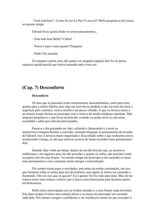 –Você está bem? - Como foi em La Pus? E seu avô? Bella perguntava mil coisas
ao mesmo tempo.

       Edward ficou quieto lendo os nossos pensamentos...

       – Está tudo bem Bella!! Calma!

       – Posso ir para o meu quarto? Perguntei

       – Pode! Ele assentiu

       Eu tranquei a porta, pois não queria ver ninguém naquele dia! Eu só queria
esquecer aquela paixão que estava tomando todo o meu ser.




(Cap. 7) Desconforto
       Desconforto

        Os dias que se passaram eram extremamente desconfortantes, tanto para mim,
quanto para a minha família, pois algo em mim havia mudado e não era mais tão doce e
angelical, pelo contrário, estava arredia e um pouco rebelde. O que os deixava tenso e
ao mesmo tempo faziam se preocupar com o motivo da minha mudança repentina. Mas
ninguém perguntava o que havia acontecido, contudo eu podia ouvir as conversas
escondida e sabia que estavam preocupados.

       Passava o dia pensando em Jake, sofrendo e fantasiando e a noite eu
memorizava imagens bonitas e coloridas, tentando bloquear os pensamentos da invasão
de Edward. Isso o deixava muito angustiado e desconfiado sobre o que realmente estava
acontecendo comigo, se não que motivos eu teria de tentar esconder meus pensamentos
dele.

        Quando Jake vinha me beijar, depois de um dia fora de casa, eu mostrava
indiferença e me segurava para ele não perceber o quanto eu sofria, não perceber como
eu queria está em seus braços. Ao mesmo tempo me preocupava em esconder os meus
reais pensamentos e isso consumia muita energia e concentração.

        Ele sempre trazia jogos e novidades, pois antes da minha constatação, era isso
que fazíamos todas as noites para nos divertirmos, mas aquilo já estava me cansando e
frustrando. Não era isso que eu queria!! Eu o queria! Só Ele todo para mim. Mas ele me
tratava como uma criança e achava que a única coisa interessante para fazemos juntos
era brincarmos.

       Bella estava preocupada com as minhas atitudes e o meu humor nada divertido.
Nós duas sempre tivemos uma relação aberta e eu nunca me preocupei em esconder
nada dela. Nós éramos amigas e confidentes e me machucava muito ter que esconder o
 