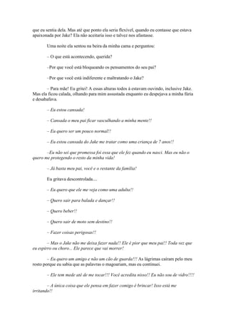 que eu sentia dela. Mas até que ponto ela seria flexível, quando eu contasse que estava
apaixonada por Jake? Ela não aceitaria isso e talvez nos afastasse.

       Uma noite ela sentou na beira da minha cama e perguntou:

       – O que está acontecendo, querida?

       –Por que você está bloqueando os pensamentos do seu pai?

       –Por que você está indiferente e maltratando o Jake?

       – Para mãe! Eu gritei! A essas alturas todos á estavam ouvindo, inclusive Jake.
Mas ela ficou calada, olhando para mim assustada enquanto eu despejava a minha fúria
e desabafava.

       – Eu estou cansada!

       – Cansada o meu pai ficar vasculhando a minha mente!!

       – Eu quero ser um pouco normal!!

       – Eu estou cansada do Jake me tratar como uma criança de 7 anos!!

       –Eu não sei que promessa foi essa que ele fez quando eu nasci. Mas eu não o
quero me protegendo o resto da minha vida!

       – Já basta meu pai, você e o restante da família!

       Eu gritava descontrolada....

       – Eu quero que ele me veja como uma adulta!!

       – Quero sair para balada e dançar!!

       – Quero beber!!

       – Quero sair de moto sem destino!!

       – Fazer coisas perigosas!!

        – Mas o Jake não me deixa fazer nada!! Ele é pior que meu pai!! Toda vez que
eu espirro ou choro... Ele parece que vai morrer!

        – Eu quero um amigo e não um cão de guarda!!! As lágrimas caíram pelo meu
rosto porque eu sabia que as palavras o magoariam, mas eu continuei.

       – Ele tem mede até de me tocar!!! Você acredita nisso!! Eu não sou de vidro!!!!

        – A única coisa que ele pensa em fazer comigo é brincar! Isso está me
irritando!!
 