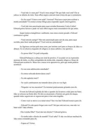– Você não é o meu pai!! Você é meu amigo!! De que lado você está? Ele se
calou e se afastou de mim. Seus olhos negros estavam mais tristes do que o costumeiro.

       – Eu fui caçar!! Estava com sede!! Ansiosa!! Precisava caçar para acalmar a
minha ansiedade!! Eu tentava tomar fôlego para responder aquele interrogatório.

      – Você não tem autorização para caçar sozinha Renesmee Carlie Cullen!
Edward gritou furioso e pude ver seus olhos negros mais assustadores do que antes.

       Jasper tentava tranqüilizar o ambiente, mas estava muito pesado e Edward
continuava a gritar:

       – Você está de castigo!! Não tem autorização para sair de casa, para caçar
sozinha, para fazer nada perigoso!! Você está me entendendo?

        As lágrimas corriam pelo meu rosto, por instinto corri para os braços de Jake e o
abracei. Eu só chorava enquanto ele afagava os meus cabelos e me apertava.

       – Eu posso falar? Eu pedi soluçando.

       Edward balançou a cabeça em sinal de positivo. E eu pude ver as expressões
ansiosas de todos, os olhos arregalados da minha mãe, enquanto afagava o braço de
Edward para acalmá-lo. Meus tios e meus avós apreensivos, pelo que ainda poderia
acontecer.

       – Eu sou uma adolescente entediada!!

       – Eu estou sufocada dentro dessa casa!!

       – Eu não agüento mais!!

       – Se vocês continuarem me tratando desse jeito eu vou fugir.

       – Ninguém vai me encontrar!! Eu terminei praticamente gritando com ele.

        O rosto de Edward explodia de ódio e quando ele levantou a mão para me bater,
Jake se colocou na frente dele. Os dois se encararam e fizerem um gesto de ataque,
quando todos seguravam os seguravam para evitar uma tragédia.

       – Como você se atreve a se meter nisso? Seu vira lata! Edward rosnava para ele.

        – Edward! Eu não quero brigar com você!! Sei que está nervoso, mas não vai
bater nela!! Jake rebateu.

       –Ela é minha filha!! Você não tem direito!!! Edward gritava.

        – Eu tenho todo o direito do mundo!! Você sabe!! E não vou deixar machucá-la.
Jake estava rosnando para ele.

       – Espera ai!! Gritei.
 