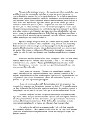 Além da minha família de vampiros e dos meus amigos lobos, ainda tinha o meu
avô Charlie, que não compreendia muito bem as coisas que aconteciam, como eu
crescia tão rápido e como era tão incrivelmente inteligente. Ele havia feito a escolha de
saber a menor quantidade de detalhes possíveis. Mas às vezes tentava encaixar as peças
para entender a minha ligação com Bella, pois não era humanamente possível ela ser de
fato a minha mãe. Apesar disso, algo dizia para ele que ela era. Sempre que Jake ou
minha mãe me levavam para vê-lo, havia a surpresa sem sues olhos. Era evidente a
descrença, em seu olhar, em relação ao meu crescimento e inteligência. Mesmo assim
não questionava as coisas estranhas que aconteciam porque esse foi o acordo que fizera
com Jake e com meus pais. Ele achava que eu era a sobrinha adotada de Edward, mas
sempre procurava semelhanças minhas com Bella. Dizia que eu tinha os seus olhos e os
seus cachos, além de ser totalmente descoordenada como ela. Sabia, no entanto, que era
melhor para não procurar explicações lógicas.

        Apesar de meu pai não gostar muito, Jake sempre me levava para La Push onde
eu me divertia com seus irmãos lobos, com Claire, Emily, Rachael, Kim, Sue e Billy.
Todos eram muito amáveis comigo, exceto Leah que parecia ter algo engasgado na
garganta. Ela não discutiria com uma criança, de aparentemente 6 anos, e mesmo que
ela tentasse Jake tomaria as minhas dores. Mesmo assim tinha a plena certeza da sua
repulsa por mim. Era mais claro do que a água. Seu olhar zangado às vezes me dava
medo.

       Minha vida era quase perfeita afinal. Tinha todos junto a mim e era feliz, amada,
mimada. Além de ter todo conforto, amor, felicidade... e Jake. “O que uma criança
poderia precisar para ser feliz?” Aquela aparente tranqüilidade começou a passar
poucos dias antes de eu completar 1 ano, sete anos aparentemente, quando ouvi uma
conversa entre Edward e Jake:

        –Jacob, temos que conversar. - Disse meu pai com os braços cruzados. A voz
parecia apreensiva e triste, enquanto minha mãe estava com uma expressão de dor e
angústia. Fiquei atenta a conversa. Sabia que pelas expressões era algo muito sério. Meu
coração bateu forte naquele momento e fui tomada por uma estranha angustia. Era a
primeira vez que tinha aquela sensação de perda.

        –O que está ocorrendo, Edward? - Perguntou Jake com tom apreensivo. Eu o
conhecia bem para saber que algo estava o rasgando por dentro. Vê-lo naquela maneira
me doeu ainda mais. Queria fazer algo para tomar aquela dor. Apesar disso me mantive
incógnita para ouvir o resto da conversa. Sabia que se me descobrisse estaria ferrada.

        – Ness vai completar sete anos e as pessoas vão começar a desconfiar que há
algo errado. - Disse meu pai, tentando encontrar a palavra certa para explicar a situação.
Ele olhou para minha mãe de forma tão estranha. Acho que sabia como ela estava se
sentindo. Ela tinha a mesma expressão de dor de Jake. Eles eram amigos há muito
tempo e muito cúmplices. Se havia algo que odiava era fazer o amigo sofrer.

        – Se você se refere a Charlie e as pessoas em La Push, pode ficar tranqüilo.
Todos sabem o suficiente. - Jake respondeu na defensiva. Sua voz estava mais rouca do
que normal. Parecia sussurrar enquanto falava. Percebi o esforço que fazia para não
perder o controle.
 