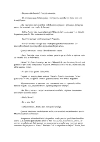 – Do que estão falando? Conclui assustada.

        – Da promessa que ele fez quando você nasceu, querida. Era Esme com voz
tranqüilizante.

        Jake e eu fomos para o jardim, onde ficamos sentados e abraçados, porque eu
estava tão assustada com reação de Edward.

       – Calma Nesse! Seja razoável com elei! Ele está nervoso, porque você é muito
importante para ele. Jake tentava me tranqüilizar.

       – Jake!! Se eu fugir você vai comigo? Perguntei.

       – Não!! Você não vai fugir e eu vou te proteger até ele se acalmar. Ele
respondeu olhando nos meus olhos e me deixando sem graça.

       Quando entramos a voz de Edward era mais serena.

       – Jake! Desculpe o que ocorreu, mais eu gostaria que você não se metesse entre
eu e minha filha. Edward falou.

        –Nesse! Você está de castigo por hora. Não sairá de casa durante o dia e só terá
permissão para sair a noite quando eu quiser. Outra coisa!! Não vai à La Push com Jake
até a segundo ordem.

       – Vá para o seu quarto. Bella pediu.

       Eu pude ver a decepção no rosto de Edward e fiquei com remorso. Pai me
perdoa! Eu te amo. Eu pensei sabendo que ele ouviria o meu pedido de perdão.

        Algumas semanas se passaram e eu estava mais uma vez esperando minha
família chegar a casa, enquanto tocava o piano para passar o tempo.

      Jake foi o primeiro a chegar e se sentou ao meu lado, enquanto observava o
movimento dos meus dedos.

       – Lindo Nesse!!

       – Eu te amo Jake!

       –Eu te amo mais... Ele ria para mim como criança.

        Quantos tempo nós não ficávamos assim, não nos olhávamos com tanta pureza.
O sorriso dele era inebriante!!

        Aos poucos minha família foi chegando e eu não percebi que Edward também
estava lá. E os meus pensamentos eram só para Jake. Lindo, maravilhoso, amo o seu
sorriso, seu cheiro, ah Jake quando vai me enxergar e perceber que eu cresci, que te
amo mais do que gostaria. Lindo!! Sua boca!! Ah se eu pudesse te beijar!! Se não fosse
 