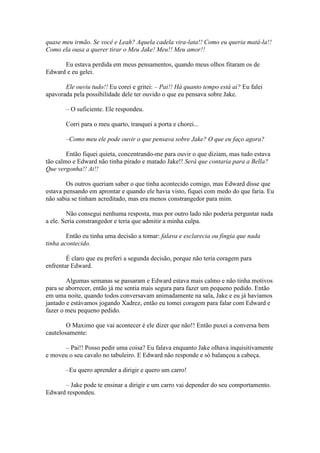 quase meu irmão. Se você e Leah? Aquela cadela vira-lata!! Como eu queria matá-la!!
Como ela ousa a querer tirar o Meu Jake! Meu!! Meu amor!!

      Eu estava perdida em meus pensamentos, quando meus olhos fitaram os de
Edward e eu gelei.

       Ele ouviu tudo!! Eu corei e gritei: – Pai!! Há quanto tempo está ai? Eu falei
apavorada pela possibilidade dele ter ouvido o que eu pensava sobre Jake.

       – O suficiente. Ele respondeu.

       Corri para o meu quarto, tranquei a porta e chorei...

       –Como meu ele pode ouvir o que pensava sobre Jake? O que eu faço agora?

        Então fiquei quieta, concentrando-me para ouvir o que diziam, mas tudo estava
tão calmo e Edward não tinha pirado e matado Jake!! Será que contaria para a Bella?
Que vergonha!! Ai!!

        Os outros queriam saber o que tinha acontecido comigo, mas Edward disse que
estava pensando em aprontar e quando ele havia visto, fiquei com medo do que faria. Eu
não sabia se tinham acreditado, mas era menos constrangedor para mim.

        Não consegui nenhuma resposta, mas por outro lado não poderia perguntar nada
a ele. Seria constrangedor e teria que admitir a minha culpa.

        Então eu tinha uma decisão a tomar: falava e esclarecia ou fingia que nada
tinha acontecido.

        É claro que eu preferi a segunda decisão, porque não teria coragem para
enfrentar Edward.

        Algumas semanas se passaram e Edward estava mais calmo e não tinha motivos
para se aborrecer, então já me sentia mais segura para fazer um pequeno pedido. Então
em uma noite, quando todos conversavam animadamente na sala, Jake e eu já havíamos
jantado e estávamos jogando Xadrez, então eu tomei coragem para falar com Edward e
fazer o meu pequeno pedido.

        O Maximo que vai acontecer é ele dizer que não!! Então puxei a conversa bem
cautelosamente:

      – Pai!! Posso pedir uma coisa? Eu falava enquanto Jake olhava inquisitivamente
e moveu o seu cavalo no tabuleiro. E Edward não responde e só balançou a cabeça.

       –Eu quero aprender a dirigir e quero um carro!

      – Jake pode te ensinar a dirigir e um carro vai depender do seu comportamento.
Edward respondeu.
 