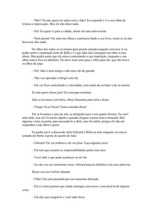 – Não!! Eu não quero ter aulas com o Jake! Eu respondi e vi o seu olhar de
tristeza e reprovação. Mas ele não disse nada.

         – Pai! Eu quero ir para a cidade, entrar em uma auto-escola.

       – Nem pensar! Ele nem me olhou e continuou lendo o seu livro, como se eu não
houvesse dito nada.

        Os olhos dos todos se reviraram para prestar atenção naquela conversa. E eu
podia sentir a respiração forte de Bella e vi que Jake não conseguiu me olhar a essa
altura. Mas podia sentir que ele estava controlando a sua respiração, enquanto o seu
olhar estava fixo no tabuleiro. Eu movi mais uma peça e olhei para ele, que não tirava
os olhos do jogo.

         – Pai! Jake é meu amigo e não meu cão de guarda.

         – Não vou aprender a dirigir com ele.

         – Ele vai ficar controlando a velocidade, com medo de eu bater e de eu morrer.

         Eu não quero desse jeito! Eu consegui terminar.

         Jake se levantou com fúria, olhou friamente para mim e disse:

         – Chega! Já eu Nesse! Estou cansado disso!

        Ele se levantou e saiu da sala, se dirigindo para o seu quarto furioso. Eu corri
atrás dele, mas ele foi muito rápido e quando cheguei à porta estava trancada. Bati
algumas vezes na porta, para persuadi-lo a abrir, mas foi inútil, porque ele não me
respondeu e não abriu a porta.

        Eu podia ouvir a discussão entre Edward e Bella na sala enquanto eu estava
sentada em frente à porta do quarto de Jake:

         – Edward! Ele vai embora e ela vai pirar. Faça alguma coisa!

         – Ela tem que assumir as responsabilidades pelos seus atos.

         – Você sabe o que pode acontecer se ele for.

         – Eu não vou me intrometer nisso. Edward parecia definitivo em suas palavras.

         Dessa vez era Carlisle falando:

         – Filho! Ela está passando por um momento delicado.

         – Ele é a única pessoa que ainda consegue conversar e convencê-la de alguma
coisa.

         – Ela não quis magoá-lo e você sabe disso.
 
