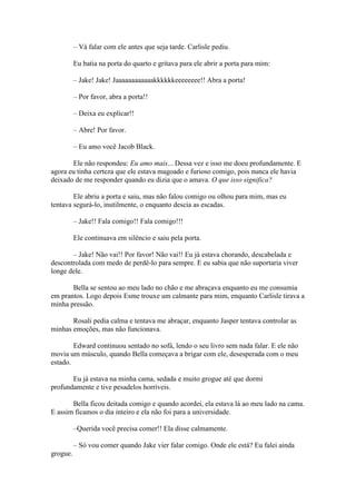 – Vá falar com ele antes que seja tarde. Carlisle pediu.

          Eu batia na porta do quarto e gritava para ele abrir a porta para mim:

          – Jake! Jake! Jaaaaaaaaaaaakkkkkkeeeeeeee!! Abra a porta!

          – Por favor, abra a porta!!

          – Deixa eu explicar!!

          – Abre! Por favor.

          – Eu amo você Jacob Black.

       Ele não respondeu: Eu amo mais... Dessa vez e isso me doeu profundamente. E
agora eu tinha certeza que ele estava magoado e furioso comigo, pois nunca ele havia
deixado de me responder quando eu dizia que o amava. O que isso significa?

        Ele abriu a porta e saiu, mas não falou comigo ou olhou para mim, mas eu
tentava segurá-lo, inutilmente, o enquanto descia as escadas.

          – Jake!! Fala comigo!! Fala comigo!!!

          Ele continuava em silêncio e saiu pela porta.

       – Jake! Não vai!! Por favor! Não vai!! Eu já estava chorando, descabelada e
descontrolada com medo de perdê-lo para sempre. E eu sabia que não suportaria viver
longe dele.

       Bella se sentou ao meu lado no chão e me abraçava enquanto eu me consumia
em prantos. Logo depois Esme trouxe um calmante para mim, enquanto Carlisle tirava a
minha pressão.

       Rosali pedia calma e tentava me abraçar, enquanto Jasper tentava controlar as
minhas emoções, mas não funcionava.

        Edward continuou sentado no sofá, lendo o seu livro sem nada falar. E ele não
movia um músculo, quando Bella começava a brigar com ele, desesperada com o meu
estado.

       Eu já estava na minha cama, sedada e muito grogue até que dormi
profundamente e tive pesadelos horríveis.

       Bella ficou deitada comigo e quando acordei, ela estava lá ao meu lado na cama.
E assim ficamos o dia inteiro e ela não foi para a universidade.

          –Querida você precisa comer!! Ela disse calmamente.

          – Só vou comer quando Jake vier falar comigo. Onde ele está? Eu falei ainda
grogue.
 