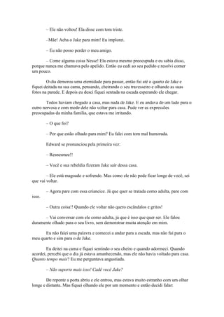 – Ele não voltou! Ela disse com tom triste.

        –Mãe! Acha o Jake para mim! Eu implorei.

        – Eu não posso perder o meu amigo.

       – Come alguma coisa Nesse! Ela estava mesmo preocupada e eu sabia disso,
porque nunca me chamava pelo apelido. Então eu cedi ao seu pedido e resolvi comer
um pouco.

        O dia demorou uma eternidade para passar, então fui até o quarto de Jake e
fiquei deitada na sua cama, pensando, cheirando o seu travesseiro e olhando as suas
fotos na parede. E depois eu desci fiquei sentada na escada esperando ele chegar.

        Todos haviam chegado a casa, mas nada de Jake. E eu andava de um lado para o
outro nervosa e com mede dele não voltar para casa. Pude ver as expressões
preocupadas da minha família, que estava me irritando.

        – O que foi?

        – Por que estão olhado para mim? Eu falei com tom mal humorada.

        Edward se pronunciou pela primeira vez:

        – Resnesmee!!

        – Você e sua rebeldia fizeram Jake sair dessa casa.

        – Ele está magoado e sofrendo. Mas como ele não pode ficar longe de você, sei
que vai voltar.

        – Agora pare com essa criancice. Já que quer se tratada como adulta, pare com
isso.

        – Outra coisa!! Quando ele voltar não quero escândalos e gritos!

      – Vai conversar com ele como adulta, já que é isso que quer ser. Ele falou
duramente olhado para o seu livro, sem demonstrar muita atenção em mim.

      Eu não falei uma palavra e comecei a andar para a escada, mas não fui para o
meu quarto e sim para o de Jake.

        Eu deitei na cama e fiquei sentindo o seu cheiro e quando adormeci. Quando
acordei, percebi que o dia já estava amanhecendo, mas ele não havia voltado para casa.
Quanto tempo mais? Eu me perguntava angustiada.

        – Não suporto mais isso! Cadê você Jake?

        De repente a porta abriu e ele entrou, mas estava muito estranho com um olhar
longe e distante. Mas fiquei olhando ele por um momento e então decidi falar:
 