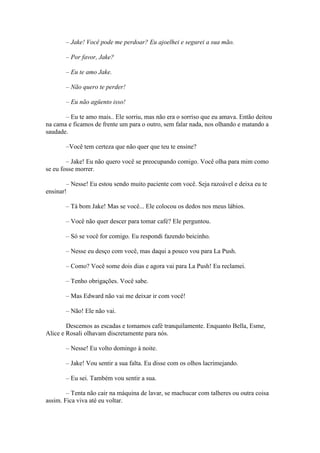 – Jake! Você pode me perdoar? Eu ajoelhei e segurei a sua mão.

       – Por favor, Jake?

       – Eu te amo Jake.

       – Não quero te perder!

       – Eu não agüento isso!

       – Eu te amo mais.. Ele sorriu, mas não era o sorriso que eu amava. Então deitou
na cama e ficamos de frente um para o outro, sem falar nada, nos olhando e matando a
saudade.

       –Você tem certeza que não quer que teu te ensine?

        – Jake! Eu não quero você se preocupando comigo. Você olha para mim como
se eu fosse morrer.

        – Nesse! Eu estou sendo muito paciente com você. Seja razoável e deixa eu te
ensinar!

       – Tá bom Jake! Mas se você... Ele colocou os dedos nos meus lábios.

       – Você não quer descer para tomar café? Ele perguntou.

       – Só se você for comigo. Eu respondi fazendo beicinho.

       – Nesse eu desço com você, mas daqui a pouco vou para La Push.

       – Como? Você some dois dias e agora vai para La Push! Eu reclamei.

       – Tenho obrigações. Você sabe.

       – Mas Edward não vai me deixar ir com você!

       – Não! Ele não vai.

        Descemos as escadas e tomamos café tranquilamente. Enquanto Bella, Esme,
Alice e Rosali olhavam discretamente para nós.

       – Nesse! Eu volto domingo à noite.

       – Jake! Vou sentir a sua falta. Eu disse com os olhos lacrimejando.

       – Eu sei. Também vou sentir a sua.

        – Tenta não cair na máquina de lavar, se machucar com talheres ou outra coisa
assim. Fica viva até eu voltar.
 