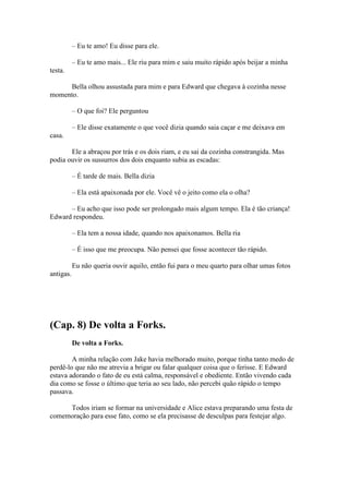 – Eu te amo! Eu disse para ele.

           – Eu te amo mais... Ele riu para mim e saiu muito rápido após beijar a minha
testa.

     Bella olhou assustada para mim e para Edward que chegava à cozinha nesse
momento.

           – O que foi? Ele perguntou

           – Ele disse exatamente o que você dizia quando saia caçar e me deixava em
casa.

       Ele a abraçou por trás e os dois riam, e eu sai da cozinha constrangida. Mas
podia ouvir os sussurros dos dois enquanto subia as escadas:

           – É tarde de mais. Bella dizia

           – Ela está apaixonada por ele. Você vê o jeito como ela o olha?

      – Eu acho que isso pode ser prolongado mais algum tempo. Ela é tão criança!
Edward respondeu.

           – Ela tem a nossa idade, quando nos apaixonamos. Bella ria

           – É isso que me preocupa. Não pensei que fosse acontecer tão rápido.

           Eu não queria ouvir aquilo, então fui para o meu quarto para olhar umas fotos
antigas.




(Cap. 8) De volta a Forks.
           De volta a Forks.

        A minha relação com Jake havia melhorado muito, porque tinha tanto medo de
perdê-lo que não me atrevia a brigar ou falar qualquer coisa que o ferisse. E Edward
estava adorando o fato de eu está calma, responsável e obediente. Então vivendo cada
dia como se fosse o último que teria ao seu lado, não percebi quão rápido o tempo
passava.

     Todos iriam se formar na universidade e Alice estava preparando uma festa de
comemoração para esse fato, como se ela precisasse de desculpas para festejar algo.
 