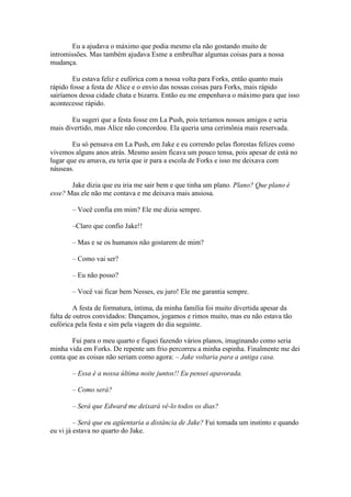 Eu a ajudava o máximo que podia mesmo ela não gostando muito de
intromissões. Mas também ajudava Esme a embrulhar algumas coisas para a nossa
mudança.

        Eu estava feliz e eufórica com a nossa volta para Forks, então quanto mais
rápido fosse a festa de Alice e o envio das nossas coisas para Forks, mais rápido
sairíamos dessa cidade chata e bizarra. Então eu me empenhava o máximo para que isso
acontecesse rápido.

       Eu sugeri que a festa fosse em La Push, pois teríamos nossos amigos e seria
mais divertido, mas Alice não concordou. Ela queria uma cerimônia mais reservada.

        Eu só pensava em La Push, em Jake e eu correndo pelas florestas felizes como
vivemos alguns anos atrás. Mesmo assim ficava um pouco tensa, pois apesar de está no
lugar que eu amava, eu teria que ir para a escola de Forks e isso me deixava com
náuseas.

       Jake dizia que eu iria me sair bem e que tinha um plano. Plano? Que plano é
esse? Mas ele não me contava e me deixava mais ansiosa.

       – Você confia em mim? Ele me dizia sempre.

       –Claro que confio Jake!!

       – Mas e se os humanos não gostarem de mim?

       – Como vai ser?

       – Eu não posso?

       – Você vai ficar bem Nesses, eu juro! Ele me garantia sempre.

         A festa de formatura, íntima, da minha família foi muito divertida apesar da
falta de outros convidados: Dançamos, jogamos e rimos muito, mas eu não estava tão
eufórica pela festa e sim pela viagem do dia seguinte.

       Fui para o meu quarto e fiquei fazendo vários planos, imaginando como seria
minha vida em Forks. De repente um frio percorreu a minha espinha. Finalmente me dei
conta que as coisas não seriam como agora: – Jake voltaria para a antiga casa.

       – Essa é a nossa última noite juntos!! Eu pensei apavorada.

       – Como será?

       – Será que Edward me deixará vê-lo todos os dias?

         – Será que eu agüentaria a distância de Jake? Fui tomada um instinto e quando
eu vi já estava no quarto do Jake.
 