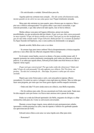 – Ele está dizendo a verdade. Edward disse para ela.

      Aquelas palavras cortaram meu coração... Ele não sentiu absolutamente nada,
mesmo quando eu me atirei na sua cama quase nua! Fiquei totalmente arrasada.

        Meus pais não entraram no meu quarto, para a bronca que eu esperava. Mas o
pior era o silêncio enlouquecedor!! Eu queria saber o que estava ocorrendo, o que
estavam pensando, o que Jake achava de tudo aquilo, mas só havia silêncio.

        Minha cabeça voou para mil lugares diferentes, pensei em muitas
possibilidades, no que aconteceria dali por diante. O que será que Jake estava pensando
ao meu respeito? O que ele havia sentido essa noite? Será que eu era tão insignificante
que ele não tinha sentido nada? O que Edward e Bella fariam? E o restante da família?
Eu fiquei fazendo mil hipóteses, mas o sono acabou me dominando e eu apaguei.

       Quando acordei, Bella disse com a voz dura:

        – Se arruma logo para irmos embora! Havia desapontamento e tristeza naquelas
palavras e seus olhos não me olhavam enquanto falava comigo.

        Eu levantei, tomei banho, escovei os dentes e fui para cozinha tomar café. E
naquele momento me sentia totalmente constrangida, pois todos me olhavam se dá uma
palavra. E eu sabia que aquela altura, Edward já teria dado uma bela bronca em Jake e
imposto várias regras.

       O que será que conversaram? Por que todos estão tão silenciosos? Onde está
Jake? O que ele está pensando? Eu não agüento esse silêncio. Pai! Por favor, me
perdoa... Eu não tive a intenção de... Desculpa. Eu pensei e sabia que ele estava
ouvindo.

       Depois que como fomos para o carro, sem uma palavra (apenas olhares
acusadores). Eu entrei no carro e coloquei o meu mp4 para me distrair. Mas eu tinha que
fazer uma pergunta, por mais que isso fosse gerar algum conflito naquele momento.

       – Onde está Jake? O carro ainda estava em silêncio, mas Bella respondeu.

         – Ele foi embora mais cedo. Ele nos encontrará em Forks mais tarde. Nada mais
foi dito naquele carro por horas e eu ficava mais ansiosa com o passar do tempo.

      Podia ver a mão de Edward apertando à de Bella, enquanto ele dirigia e o olhar
melancólico dela para ele. Como se estivessem conversando.

       Durante a nossa longa viagem, meus adoráveis pais permaneceram calados
ignorando a minha presença no carro, mas de repente o silêncio foi quebrado quando
nos aproximavam de Forks.

       Edward estava falava com uma voz uma ríspida sem olhar para mim:

       – Renesmee!!
 