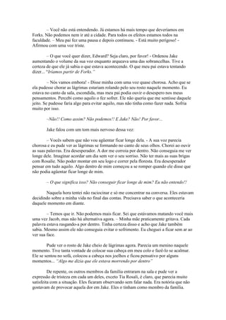 – Você não está entendendo. Já estamos há mais tempo que deveríamos em
Forks. Não podemos nem ir até a cidade. Para todos os efeitos estamos todos na
faculdade. – Meu pai fez uma pausa e depois continuou. - Está muito perigoso! -
Afirmou com uma voz triste.

         – O que você quer dizer, Edward? Seja claro, por favor! - Ordenou Jake
aumentando o volume da sua voz enquanto arqueava uma das sobrancelhas. Tive a
certeza de que ele já sabia o que estava acontecendo. O que meu pai estava tentando
dizer... “Iríamos partir de Forks.”

         – Nós vamos embora! - Disse minha com uma voz quase chorosa. Acho que se
ela pudesse chorar as lágrimas estariam rolando pelo seu rosto naquele momento. Eu
estava no canto da sala, escondida, mas meu pai podia ouvir o desespero nos meus
pensamentos. Percebi como aquilo o fez sofrer. Ele não queria que me sentisse daquele
jeito. Se pudesse faria algo para evitar aquilo, mas não tinha como fazer nada. Sofria
muito por isso.

       –Não!! Como assim? Não podemos!! E Jake? Não! Por favor...

       Jake falou com um tom mais nervoso dessa vez:

        – Vocês sabem que não vou agüentar ficar longe dela. - A sua voz parecia
chorosa e eu pude ver as lágrimas se formando no canto de seus olhos. Chorei ao ouvir
as suas palavras. Era desesperador. A dor me corroia por dentro. Não conseguia me ver
longe dele. Imaginar acordar um dia sem ver o seu sorriso. Não ter mais as suas brigas
com Rosalie. Não poder montar em seu logo e correr pela floresta. Era desesperador
pensar em tudo aquilo. Algo dentro de mim começou a se romper quando ele disse que
não podia agüentar ficar longe de mim.

       – O que significa isso? Não conseguir ficar longe de mim? Eu não entendo!!

       Naquela hora tentei não raciocinar e só me concentrar na conversa. Eles estavam
decidindo sobre a minha vida no final das contas. Precisava saber o que aconteceria
daquele momento em diante.

        – Temos que ir. Não podemos mais ficar. Sei que estávamos matando você mais
uma vez Jacob, mas não há alternativa agora. – Minha mãe praticamente gritava. Cada
palavra estava rasgando-a por dentro. Tinha certeza disso e acho que Jake também
sabia. Mesmo assim ele não conseguia evitar o sofrimento. Eu cheguei a ficar sem ar ao
ver sua face.

        Pude ver o rosto de Jake cheio de lágrimas agora. Parecia um menino naquele
momento. Tive tanta vontade de colocar sua cabeça em meu colo e fazê-lo se acalmar.
Ele se sentou no sofá, colocou a cabeça nos joelhos e ficou pensativo por alguns
momentos... “Algo me dizia que ele estava morrendo por dentro”

         De repente, os outros membros da família entraram na sala e pude ver a
expressão de tristeza em cada um deles, exceto Tia Rosali, é claro, que parecia muito
satisfeita com a situação. Eles ficaram observando sem falar nada. Era notória que não
gostavam de provocar aquela dor em Jake. Eles o tinham como membro da família.
 