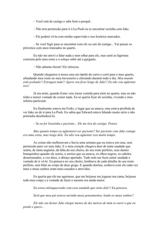 – Você está de castigo e sabe bem o porquê.

       – Não tem permissão para ir á La Push ou se encontrar sozinha com Jake.

       – Ele poderá vê-la com minha supervisão e nos horários marcados.

      – Se você fugir para se encontrar com ele ou sair do castigo... Vai passar os
próximos cem anos trancados no quarto.

       Eu não me atrevi a falar nada e nem olhar para ele, mas senti as lágrimas
correrem pelo meu rosto e o soluço subir até a garganta.

       – Não adianta chorar! Ele retrucou.

        Quando chegamos à nossa casa sai rápido do carro e corri para o meu quarto,
afundando meu rosto no meu travesseiro e chorando durante todo o dia. Meu mundo
está acabado!! Estraguei tudo!! Agora vou ficar longe de Jake!! Eu não vou agüentar
isso!

        Já era noite, quando Esme veio trazer comida para mim no quarto, mas eu não
tinha a menor vontade de comer nada. Eu só queria ficar ali sozinha, vivendo o meu
inferno particular.

        Eu finalmente estava em Forks, o lugar que eu amava, mas estava proibida de
ver Jake ou de ir para La Push. Eu sabia que Edward estava falando muito sério e não
pretendia desobedecê-lo.

       – Se eu for boazinha e paciente... Ele me tira do castigo. Pensei.

       Mas quanto tempo eu agüentarei ser paciente? Ser paciente com Jake comigo
era uma coisa, mas longe dele. Eu não vou agüentar isso muito tempo.

         As coisas não melhoravam e havia uma semana que eu estava em casa, sem
permissão para ver meu Jake. E o meu coração chegava doer de tanta saudade que
sentia, de tanta angústia, da falta do seu cheiro, do seu rosto perfeito, seus dentes
branquinhos quando ele sorria, o sorriso que eu amava, os olhos negros, os cabelos
desarrumados, a voz doce, o abraço apertado. Tudo nele me fazia sentir saudade e
vontade de ir vê-lo. Eu pensava no seu cheiro, lembrava de cada detalhe do seu rosto
perfeito, sem falar no corpo de deus grego. E quando dormia, sonhava com ele cada vez
mais e meus sonhos eram mais ousados e atrevidos.

       Eu queria que ele me agarrasse, que me beijasse me jogasse ma cama, beijasse
todo meu corpo e a vontade de fazer o mesmo era ainda maior.

       Eu estou enlouquecendo com essa saudade que sinto dele!! Eu pensava.

       Será que meu pai estava ouvindo meus pensamentos, lendo os meus sonhos?.

       Ele não vai deixar Jake chegar menos de dez metros de mim se ouvir o que eu
pendo e quero...
 