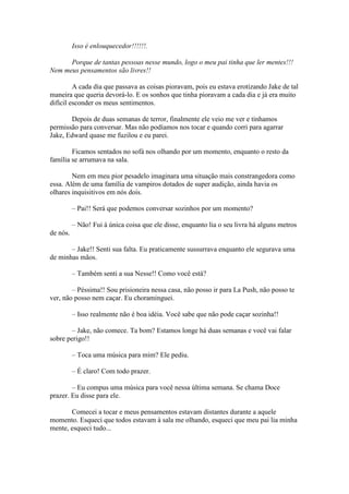 Isso é enlouquecedor!!!!!!.

      Porque de tantas pessoas nesse mundo, logo o meu pai tinha que ler mentes!!!
Nem meus pensamentos são livres!!

         A cada dia que passava as coisas pioravam, pois eu estava erotizando Jake de tal
maneira que queria devorá-lo. E os sonhos que tinha pioravam a cada dia e já era muito
difícil esconder os meus sentimentos.

       Depois de duas semanas de terror, finalmente ele veio me ver e tínhamos
permissão para conversar. Mas não podíamos nos tocar e quando corri para agarrar
Jake, Edward quase me fuzilou e eu parei.

        Ficamos sentados no sofá nos olhando por um momento, enquanto o resto da
família se arrumava na sala.

        Nem em meu pior pesadelo imaginara uma situação mais constrangedora como
essa. Além de uma família de vampiros dotados de super audição, ainda havia os
olhares inquisitivos em nós dois.

          – Pai!! Será que podemos conversar sozinhos por um momento?

          – Não! Fui à única coisa que ele disse, enquanto lia o seu livra há alguns metros
de nós.

       – Jake!! Senti sua falta. Eu praticamente sussurrava enquanto ele segurava uma
de minhas mãos.

          – Também senti a sua Nesse!! Como você está?

        – Péssima!! Sou prisioneira nessa casa, não posso ir para La Push, não posso te
ver, não posso nem caçar. Eu choraminguei.

          – Isso realmente não é boa idéia. Você sabe que não pode caçar sozinha!!

       – Jake, não comece. Ta bom? Estamos longe há duas semanas e você vai falar
sobre perigo!!

          – Toca uma música para mim? Ele pediu.

          – É claro! Com todo prazer.

        – Eu compus uma música para você nessa última semana. Se chama Doce
prazer. Eu disse para ele.

       Comecei a tocar e meus pensamentos estavam distantes durante a aquele
momento. Esqueci que todos estavam à sala me olhando, esqueci que meu pai lia minha
mente, esqueci tudo...
 