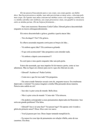 Ele me puxava bruscamente para o seu corpo, seu corpo quente, seu hálito
doce. Sua boca procurava a minha, suas mão percorriam os meus seios, e desciam pelo
meu corpo. De repente suas mãos estavam nas minhas coxas e ele rasgava a minha saia
e a minha calcinha com violência, seu corpo procurava o meu, seu quadril se encaixava
entre as minhas pernas. Ele me beijava fortemente...

       – Pare com issoooooo. Renesmee Carlai Cullen. Edward gritava descontrolado
enquanto eu tocava enlouquecedoramente.

       Ele estava descontrolado e gritava, grunhia e queria atacar Jake.

       – Tire ela daqui!! Tire!! Ele gritava.

       Eu olhava assustada enquanto corria para os braços de Jake...

       – Vá embora agora Jake!! Ele continuava gritando

       – O que está acontecendo? Jake perguntava sem entender nada.

       – Vá embora e depois conversaremos!!!

       Eu corri para o meu quarto enquanto Jake saia pela porta.

        Estava tão assustada, que meu impulso foi de trancar a porta, como se isso
adiantasse. Mas eu fiquei em silencio para ouvir o que eles falavam na sala.

       – Edward!! Acalme-se!! Pedia Carlisle.

       – Conte-nos o que foi isso tudo? Ele perguntou.

        – Ela estava tendo fantasias sexuais com ele, enquanto tocava. Era totalmente
depravado e violento!! Eu nunca imaginei a minha filha pensando dessa maneira.
Parecia uma cadela no cio!

       – Isso não é a pior coisa do mundo. Bella disse.

       – Não é a pior coisa do mundo ? Como não ? Ela retrucou.

        – Ele poderia corresponder a esses pensamentos depravados de Renesmee. Isso
seria um grande problema!! Ela falou.

        – Edward!! Isso é só uma fase!! Vai passar logo!! Ela apenas está vivendo a
glória do primeiro amor!! Disse Alice com voz suave.

       – Você já passou por isso. Disse Jasper tentando tranqüilizá-lo.

       – Eu nunca tive esse tipo de pensamento em relação à Bella, antes de nos
casarmos. Ele disse.
 