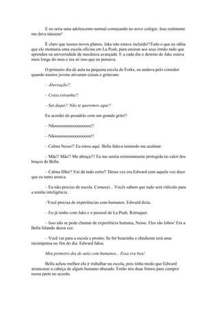 E eu seria uma adolescente normal começando no novo colégio. Isso realmente
me dava náuseas!

        É claro que nesses novos planos, Jake não estava incluído!!Tudo o que eu sábia
que ele montaria uma escola oficina em La Push, para ensinar aos seus irmão tudo que
aprendeu na universidade de mecânica avançada. E a cada dia o destino de Jake estava
mais longe do meu e era só isso que eu pensava.

       O primeiro dia de aula na pequena escola de Forks, eu andava pelo corredor
quando muitos jovens ativaram coisas e gritavam:

       – Aberração!!

       – Coisa estranha!!

       – Sai daqui!! Não te queremos aqui!!

       Eu acordei do pesadelo com um grande grito!!

       – Nãooooooooooooooooo!!

       – Nãooooooooooooooooo!!

       – Calma Nesse!! Eu estou aqui. Bella falava tentando me acalmar.

        – Mãe!! Mãe!! Me abraça!!! Eu me sentia extremamente protegida no calor dos
braços de Bella.

        – Calma filha!! Vai dá tudo certo!! Dessa vez era Edward com aquela voz doce
que eu tanto amava.

       – Eu não preciso de escola. Comecei... Vocês sabem que tudo será ridículo para
a minha inteligência.

       –Você precisa de experiências com humanos. Edward dizia.

       – Eu já tenho com Jake e o pessoal de La Push. Retruquei.

        – Isso não se pode chamar de experiência humana, Nesse. Eles são lobos! Era a
Bella falando dessa vez.

      – Você vai para a escola e pronto. Se for boazinha e obediente terá uma
recompensa no fim do dia. Edward falou.

       Meu primeiro dia de aula com humanos... Essa era boa!

        Bella achou melhor ela ir trabalhar na escola, pois tinha medo que Edward
arrancasse a cabeça de algum humano abusado. Então nós duas fomos para cumprir
nossa parte no acordo.
 