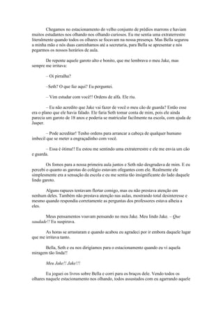 Chegamos no estacionamento do velho conjunto de prédios marrons e haviam
muitos estudantes nos olhando nos olhando curiosos. Eu me sentia uma extraterrestre
literalmente quando todos os olhares se focavam na nossa presença. Mas Bella segurou
a minha mão e nós duas caminhamos até a secretaria, para Bella se apresentar e nós
pegarmos os nossos horários de aula.

       De repente aquele garoto alto e bonito, que me lembrava o meu Jake, mas
sempre me irritava:

       – Oi pirralha?

       –Seth? O que faz aqui? Eu perguntei.

       – Vim estudar com você!! Ordens de alfa. Ele riu.

        – Eu não acredito que Jake vai fazer de você o meu cão de guarda? Então esse
era o plano que ele havia falado. Ele faria Seth tomar conta de mim, pois ele ainda
parecia um garoto de 18 anos e poderia se matricular facilmente na escola, com ajuda de
Jasper.

        – Pode acreditar! Tenho ordens para arrancar a cabeça de qualquer humano
imbecil que se meter a engraçadinho com você.

       – Essa é ótima!! Eu estou me sentindo uma extraterrestre e ele me envia um cão
e guarda.

        Os fomos para a nossa primeira aula juntos e Seth não desgrudava de mim. E eu
percebi o quanto as garotas do colégio estavam ofegantes com ele. Realmente ele
simplesmente era a sensação da escola e eu me sentia tão insignificante do lado daquele
lindo garoto.

      Alguns rapazes tentavam flertar comigo, mas eu não prestava atenção em
nenhum deles. Também não prestava atenção nas aulas, mostrando total desinteresse e
mesmo quando respondia corretamente as perguntas dos professores estava alheia a
eles.

       Meus pensamentos voavam pensando no meu Jake. Meu lindo Jake. – Que
saudade!! Eu suspirava.

       As horas se arrastaram e quando acabou eu agradeci por ir embora daquele lugar
que me irritava tanto.

      Bella, Seth e eu nos dirigíamos para o estacionamento quando eu vi aquela
miragem tão linda!!

       Meu Jake!! Jake!!!

        Eu joguei os livros sobre Bella e corri para os braços dele. Vendo todos os
olhares naquele estacionamento nos olhando, todos assustados com eu agarrando aquele
 