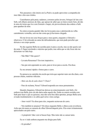 Nós passamos o dia inteiro em La Push e eu pude aproveitar a companhia do
meu Jake e dos seus irmãos.

        Caminhamos pela praia, nadamos, corremos pelas árvores, brinquei de luta com
Seth, sob olhares ansiosos de Jake, que apesar de saber que eu lutava muito bem, devido
às anos de treino que tive com Emmett e Jasper, ele provavelmente deu ordens a Seth
para apanhar de mim.

      Eu estava exausta quando Jake me levou para casa e adormecida na velha
caminhonete vermelha, sem me dar conta que já havíamos chegado.

        Ele me levou nos seus braços para o meu quarto, enquanto o Edward o
observava. E fui colocada na cama tão delicadamente, que nem pude perceber que
deixara o seu corpo quente.

        No dia seguinte Bella me acordou para ir para a escola, mas eu não queria sair
da cama. E fiquei enrolando o máximo que podia, mas sabia que se não fosse não me
deixariam ver Jake hoje.

       – Não Mãe!! Não quero!!

       – Levanta Renesmee!! Em tom imperativo.

       – Seu pai está esperando no carro, para te levar para a escola. Ela disse.

       Eu me arrumei rápido e fomos para o carro.

       Eu pensava no caminho da escola que teria que suportar mais um dia chato, com
pessoas chatas, matérias ridículas.

       – Mais um dia de aula chato!!! Chato!!

       – Pare de reclama, Nesse!! Edward respondia aos meus pensamentos.

        Quando chegamos, Edward me deixou no estacionamento com Seth e foi
embora com Bella, pois ela não daria aulas aquele dia. Então eu estaria sozinha com
Seth para fazer o que eu quisesse, mas não seria boa idéia aprontar, porque Bella seria
avisada imediatamente e eu sabia qual seria o meu castigo.

       – Amo vocês!! Eu disse para eles, enquanto acenavam do carro.

       – Nós também te amamos!! Ele disse enquanto Bella o olhava com reverência.
Acho que ela nunca se cansaria de olhar Edward daquele jeito. Eles eram irritantemente
apaixonados um pelo outro.

       – A propósito! Jake vem te buscar hoje. Mas tente não se cansar tanto.

       Eu os vi indo embora enquanto me dirigia para Seth.

       – Oi pirralha!!
 