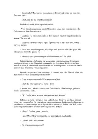 – Sua pirralha!! Jake vai me esganar por eu deixar você brigar um cara mais
forte que você.

       – Jake! Jake! Eu me entendo com Jake!!

       Então Patrick nos olhou espantado e disse:

        –Você é muito esquentada garota!! Ele estava vindo para cima de mim e de
Seth, como se fosse lutar conosco.

        – Você não viu o meu namorado de dois metros!! Se ele te pega tentando me
agarrar? Eu nem sei.

       – Você está vendo esse rapaz aqui? É primo dele! E ele é mais alto, forte e
nervoso que ele.

        – Então para o seu bem garoto, não chega mais perto de mim!! Eu gritei. Ele
não será tão bonzinho quanto eu.

       – Isso serve para qualquer engraçadinho dessa escola!! Eu gritei.

        Seth me puxou pelo braço e me levou para a enfermaria, onde fizeram um
torniquete no meu braço. Mas ainda estava dolorido. O restante do dia correu bem,
apesar de ouvir os comentários no refeitório e nas aulas seguintes. Mas em fim estava
acabado e eu finalmente veria o meu amor.

        Quando chegamos ao estacionamento, lá estava o meu Jake. Mas ele olhou para
Seth furioso, vendo o meu braço imobilizado.

       – O que aconteceu com ela ? Ele perguntou a Seth.

       – Jake!! Eu estava com a voz baixa e doce.

        – Vamos para La Push e eu te conto. É melhor não saber isso aqui, pois tem
muitas testemunhas. Eu ria.

       – OK! Eu não posso perder o meu controle aqui. Vamos?

        Subimos na moto e corremos para La Push, mas dessa vez não havia nenhum
clima para competições. Ele estava tenso e com muita raiva. Então quando chegamos lá,
parecia que todos sabiam que havia algo errado e Jake estava furioso com Seth e uma
comitiva para tentar freá-lo se ele partisse para cima de Seth.

       – Jakeee!! Eu disse quase cantando.

       – Nesse!! Não!! Ele vai me contar por que você está machucada.

       – Começa Seth!! Ele ordenou.

       – Ela brigou com um garoto!!
 