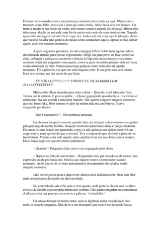 Estavam acostumados com a sua presença constante dia e noite na casa. Meus avós o
tratavam como filho, meus tios e meu pai como irmão, Alice fazia dele um boneco. Ela
tentava mudar o seu modo de vestir, pelo menos tentava quando ele deixava. Minha mãe
tinha uma relação de amizade, mas havia muito mais atrás de seus sentimentos. Naquela
época não conseguia entender bem o que era. Todos sofriam com aquela situação. Acho
que mesmo Rosalie não gostava do modo como conduziam aquilo, apesar de não deixar
aquilo claro em nenhum momento.

        Alguns segundos passaram, eu não consegui refletir sobre tudo aquilo, estava
desorientada demais para pensar logicamente. Dirigi-me para perto de Jake, sentei no
chão, coloquei a cabeça na sua perna e deixeis as lágrimas descerem pelo meu rosto,
sentindo muita dor rasgando o meu peito, como se parte da minha própria vida estivesse
sendo arrancada de mim. Nunca pensei que pudesse sentir tanta dor até aquele
momento. Foi a primeira vez que me senti daquele jeito. E um grito saiu pela minha
boca sem mesmo me dar conta do que fazia.

     – EU NÃO VOU!!!!!!!!!!!!!! VOOOUUUU FICAAARRRR COM
JAAAAKKKEEEEEE!!

       Minha mãe olhou arrasada para mim e disse: - Querida, você não pode ficar.
Temos que ir embora. É preciso partir... - Quase gaguejando quando dizia. Ela tentou se
aproximar, ma seu estendi a mão para impedir. Não queria ninguém naquele momento
que não fosse Jake. Nem mesmo o calor da minha mãe me confortaria. Estava
sangrando por dentro.

       – Isso é necessário!!! - Ela terminou arrasada

        Eu chorava compulsivamente quando Jake me abraçou e desmoronou sem pudor
pela presença da minha família. Naquele momento parecíamos duas crianças chorando.
Eu sentia os seus braços me apertando, como se não quisesse me deixar partir. O seu
corpo estava mais quente do que o normal. Tive a impressão que ele lutava para não se
transformar. Mesmo com todo aquele calor, poderia ficar em seus braços para sempre.
Era o único lugar em que me sentia confortável.

       – Quando? - Perguntou Jake com a voz engasgada pelo choro

       – Depois da festa de aniversário. - Respondeu meu pai virando-se de costas. Sua
expressão era de profunda dor. Parecia que alguém estava o torturando naquele
momento. Acho que ouvir os meus pensamentos desesperados não ajudou muito
naquele momento.

       Jake me beijou na testa e depois me afastou dele delicadamente. Saiu sem falar
mais uma palavra, deixando-me desconsolada.

         Sai correndo da sala e fui para o meu quarto, onde poderia chorar sem os olhos
críticos da família e passar pela minha dor sozinha. Não queria ninguém me consolando.
A última coisa que precisava era ouvir a palavra: “coitadinha”.

         Eu estava deitada na minha cama, com as lágrimas ainda rolando pelo meu
rosto, o coração rasgando, falta de ar e um desespero que estava me deixando louca,
 