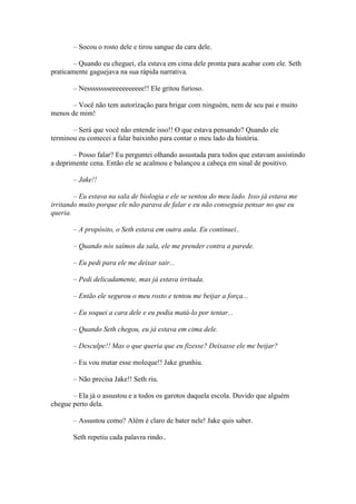 – Socou o rosto dele e tirou sangue da cara dele.

        – Quando eu cheguei, ela estava em cima dele pronta para acabar com ele. Seth
praticamente gaguejava na sua rápida narrativa.

       – Nesssssssseeeeeeeeeee!! Ele gritou furioso.

       – Você não tem autorização para brigar com ninguém, nem de seu pai e muito
menos de mim!

       – Será que você não entende isso!! O que estava pensando? Quando ele
terminou eu comecei a falar baixinho para contar o meu lado da história.

        – Posso falar? Eu perguntei olhando assustada para todos que estavam assistindo
a deprimente cena. Então ele se acalmou e balançou a cabeça em sinal de positivo.

       – Jake!!

        – Eu estava na sala de biologia e ele se sentou do meu lado. Isso já estava me
irritando muito porque ele não parava de falar e eu não conseguia pensar no que eu
queria.

       – A propósito, o Seth estava em outra aula. Eu continuei..

       – Quando nós saímos da sala, ele me prender contra a parede.

       – Eu pedi para ele me deixar sair...

       – Pedi delicadamente, mas já estava irritada.

       – Então ele segurou o meu rosto e tentou me beijar a força...

       – Eu soquei a cara dele e eu podia matá-lo por tentar...

       – Quando Seth chegou, eu já estava em cima dele.

       – Desculpe!! Mas o que queria que eu fizesse? Deixasse ele me beijar?

       – Eu vou matar esse moleque!! Jake grunhiu.

       – Não precisa Jake!! Seth riu.

       – Ela já o assustou e a todos os garotos daquela escola. Duvido que alguém
chegue perto dela.

       – Assustou como? Além é claro de bater nele! Jake quis saber.

       Seth repetiu cada palavra rindo..
 