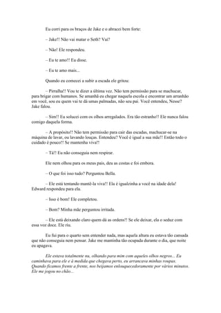 Eu corri para os braços de Jake e o abracei bem forte:

       – Jake!! Não vai matar o Seth? Vai?

       – Não! Ele respondeu.

       – Eu te amo!! Eu disse.

       – Eu te amo mais...

       Quando eu comecei a subir a escada ele gritou:

        – Pirralha!! Vou te dizer a última vez. Não tem permissão para se machucar,
para brigar com humanos. Se amanhã eu chegar naquela escola e encontrar um arranhão
em você, sou eu quem vai te dá umas palmadas, não seu pai. Você entendeu, Nesse?
Jake falou.

       – Sim!! Eu solucei com os olhos arregalados. Era tão estranho!! Ele nunca falou
comigo daquela forma.

       – A propósito!! Não tem permissão para cair das escadas, machucar-se na
máquina de lavar, ou lavando louças. Entendeu? Você é igual a sua mãe!! Então todo o
cuidado é pouco!! Se mantenha viva!!

       – Tá!! Eu não conseguia nem respirar.

       Ele nem olhou para os meus pais, deu as costas e foi embora.

       – O que foi isso tudo? Perguntou Bella.

      – Ele está tentando mantê-la viva!! Ela é igualzinha a você na idade dela!
Edward respondeu para ela.

       – Isso é bom! Ele completou.

       – Bom? Minha mãe perguntou irritada.

       – Ele está deixando claro quem dá as ordens!! Se ele deixar, ela o seduz com
essa voz doce. Ele riu.

       Eu fui para o quarto sem entender nada, mas aquela altura eu estava tão cansada
que não conseguia nem pensar. Jake me mantinha tão ocupada durante o dia, que noite
eu apagava.

        Ele estava totalmente nu, olhando para mim com aqueles olhos negros... Eu
caminhava para ele e à medida que chegava perto, eu arrancava minhas roupas.
Quando ficamos frente a frente, nos beijamos enlouquecedoramente por vários minutos.
Ele me jogou no chão...
 