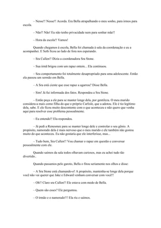 – Nesse!! Nesse!! Acorda. Era Bella atrapalhando o meu sonho, para irmos para
escola.

          – Não!! Não! Eu não tenho privacidade nem para sonhar mãe!!

          – Hora da escola!! Vamos!

      Quando chegamos à escola, Bella foi chamada à sala da coordenação e eu a
acompanhei. E Seth ficou ao lado de fora nos esperando.

          – Sra Cullen!! Dizia a coordenadora Sra Stone.

          – Sua irmã brigou com um rapaz ontem... Ela continuou.

        – Seu comportamento foi totalmente desapropriado para uma adolescente. Então
ela passou um sermão em Bella.

          – A Sra está ciente que esse rapaz a agarrou? Disse Bella.

          – Sim! Já fui informada dos fatos. Respondeu a Sra Stone.

        – Então peça a ele para se manter longe dela, por gentileza. O meu marido
considera-a mais como filha do que o próprio Carlisle, que a adotou. Ele é tio legítimo
dela, sabe. E ele ficou muito descontente com o que aconteceu e não quero que venha
aqui para resolver esse problema pessoalmente.

          – Eu entendo!! Ela respondeu.

       – Já pedi a Renesmee para se manter longe dele e controlar o seu gênio. A
propósito, namorado dela é mais nervoso que o meu marido e ele também não gostou
muito do que aconteceu. Eu não gostaria que ele interferisse, mas...

       – Tudo bem, Sra Cullen!! Vou chamar o rapaz em questão e conversar
pessoalmente com ele.

        Quando saímos da sala todos olhavam curiosos, mas eu achei tudo tão
divertido..

          Quando passamos pelo garoto, Bella o fitou seriamente nos olhos e disse:

       – A Sra Stone está chamando-o! A propósito, mantenha-se longe dela porque
você não vai querer que Jake e Edward venham conversar com você!!

          – Oh!! Claro sra Cullen!! Ele estava com medo de Bella.

          – Quem são esses? Ele perguntou.

          – O irmão e o namorado!!! Ela riu e saímos.
 